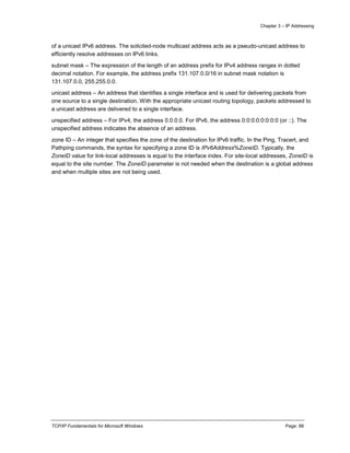 Chapter 3 – IP Addressing
TCP/IP Fundamentals for Microsoft Windows Page: 88
of a unicast IPv6 address. The solicited-node multicast address acts as a pseudo-unicast address to
efficiently resolve addresses on IPv6 links.
subnet mask – The expression of the length of an address prefix for IPv4 address ranges in dotted
decimal notation. For example, the address prefix 131.107.0.0/16 in subnet mask notation is
131.107.0.0, 255.255.0.0.
unicast address – An address that identifies a single interface and is used for delivering packets from
one source to a single destination. With the appropriate unicast routing topology, packets addressed to
a unicast address are delivered to a single interface.
unspecified address – For IPv4, the address 0.0.0.0. For IPv6, the address 0:0:0:0:0:0:0:0 (or ::). The
unspecified address indicates the absence of an address.
zone ID – An integer that specifies the zone of the destination for IPv6 traffic. In the Ping, Tracert, and
Pathping commands, the syntax for specifying a zone ID is IPv6Address%ZoneID. Typically, the
ZoneID value for link-local addresses is equal to the interface index. For site-local addresses, ZoneID is
equal to the site number. The ZoneID parameter is not needed when the destination is a global address
and when multiple sites are not being used.
 