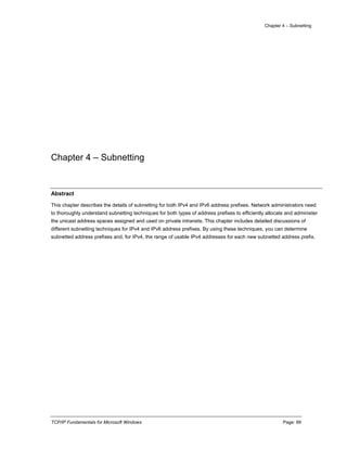 Chapter 4 – Subnetting
TCP/IP Fundamentals for Microsoft Windows Page: 89
Chapter 4 – Subnetting
Abstract
This chapter describes the details of subnetting for both IPv4 and IPv6 address prefixes. Network administrators need
to thoroughly understand subnetting techniques for both types of address prefixes to efficiently allocate and administer
the unicast address spaces assigned and used on private intranets. This chapter includes detailed discussions of
different subnetting techniques for IPv4 and IPv6 address prefixes. By using these techniques, you can determine
subnetted address prefixes and, for IPv4, the range of usable IPv4 addresses for each new subnetted address prefix.
 