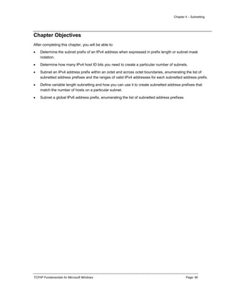 Chapter 4 – Subnetting
TCP/IP Fundamentals for Microsoft Windows Page: 90
Chapter Objectives
After completing this chapter, you will be able to:
 Determine the subnet prefix of an IPv4 address when expressed in prefix length or subnet mask
notation.
 Determine how many IPv4 host ID bits you need to create a particular number of subnets.
 Subnet an IPv4 address prefix within an octet and across octet boundaries, enumerating the list of
subnetted address prefixes and the ranges of valid IPv4 addresses for each subnetted address prefix.
 Define variable length subnetting and how you can use it to create subnetted address prefixes that
match the number of hosts on a particular subnet.
 Subnet a global IPv6 address prefix, enumerating the list of subnetted address prefixes.
 