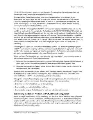 Chapter 4 – Subnetting
TCP/IP Fundamentals for Microsoft Windows Page: 92
157.60.0.0/16 and therefore require no reconfiguration. The subnetting of an address prefix is not
visible to the routers outside the network being subnetted.
When you assign IPv4 address prefixes in the form of subnet prefixes to the subnets of your
organization, you should begin with one or more public address prefixes assigned by the Internet
Corporation for Assigned Names and Numbers (ICANN) or an Internet service provider (ISP), the
private address space (10.0.0.0/8, 172.16.0.0/12, and 192.168.0.0/16), or both. The set of starting
address prefixes represent a fixed address space.
You can divide the variable portion of an IPv4 address prefix to represent additional subnets and the
host IDs on each subnet. For example, the IPv4 address prefix 131.107.192.0/18 has 18 fixed bits (as
the prefix length shows) and 14 variable bits (the bits in the host ID portion of the address prefix). You
might determine that your organization needs up to 50 subnets. Therefore, you divide the 14 variable
bits into 6 bits, which you will use to identify subnets (you can express up to 64 subnets with 6 bits) and
8 bits, which you will use to identify up to 254 host IDs on each subnet. The resulting address prefix for
each subnetted address prefix has a 24-bit prefix length (the original 18 bits plus 6 bits used for
subnetting).
Subnetting for IPv4 produces a set of subnetted address prefixes and their corresponding ranges of
valid IPv4 addresses, By assigning subnetted address prefixes that contain an appropriate number of
host IDs to the physical and logical subnets of an organization’s IPv4 network, network administrators
can use the available address space in the most efficient manner possible.
Before you begin IPv4 subnetting, you must determine your organization’s current requirements and
plan for future requirements. Follow these guidelines:
 Determine how many subnets your network requires. Subnets include physical or logical subnets to
which hosts connect and possibly private wide area network (WAN) links between sites.
 Determine how many host IDs each subnet requires. Each host and router interface running IPv4
requires at least one IPv4 address.
Based on those requirements, you will define a set of subnetted address prefixes with a range of valid
IPv4 addresses for each subnetted address prefix. Your subnets do not all need to have the same
number of hosts; most IPv4 networks include subnets of various sizes.
Although the concept of subnetting by using host ID bits is straightforward, the actual mechanics of
subnetting are a bit more complicated. Subnetting requires a three-step procedure:
1. Determine how many host bits to use for the subnetting.
2. Enumerate the new subnetted address prefixes.
3. Enumerate the range of IPv4 addresses for each new subnetted address prefix.
Determining the Subnet Prefix of an IPv4 Address Configuration
Before you begin the mechanics of IPv4 subnetting, you should be able to determine the subnet prefix
from an arbitrary IPv4 address configuration, which typically consists of an IPv4 address and a prefix
length or an IPv4 address and a subnet mask. The following sections show you how to determine the
subnet prefix for IPv4 address configurations when the prefix length is expressed in prefix length and
dotted decimal (subnet mask) notation.
 