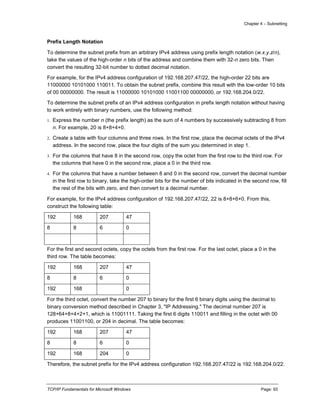 Chapter 4 – Subnetting
TCP/IP Fundamentals for Microsoft Windows Page: 93
Prefix Length Notation
To determine the subnet prefix from an arbitrary IPv4 address using prefix length notation (w.x.y.z/n),
take the values of the high-order n bits of the address and combine them with 32-n zero bits. Then
convert the resulting 32-bit number to dotted decimal notation.
For example, for the IPv4 address configuration of 192.168.207.47/22, the high-order 22 bits are
11000000 10101000 110011. To obtain the subnet prefix, combine this result with the low-order 10 bits
of 00 00000000. The result is 11000000 10101000 11001100 00000000, or 192.168.204.0/22.
To determine the subnet prefix of an IPv4 address configuration in prefix length notation without having
to work entirely with binary numbers, use the following method:
1. Express the number n (the prefix length) as the sum of 4 numbers by successively subtracting 8 from
n. For example, 20 is 8+8+4+0.
2. Create a table with four columns and three rows. In the first row, place the decimal octets of the IPv4
address. In the second row, place the four digits of the sum you determined in step 1.
3. For the columns that have 8 in the second row, copy the octet from the first row to the third row. For
the columns that have 0 in the second row, place a 0 in the third row.
4. For the columns that have a number between 8 and 0 in the second row, convert the decimal number
in the first row to binary, take the high-order bits for the number of bits indicated in the second row, fill
the rest of the bits with zero, and then convert to a decimal number.
For example, for the IPv4 address configuration of 192.168.207.47/22, 22 is 8+8+6+0. From this,
construct the following table:
192 168 207 47
8 8 6 0
For the first and second octets, copy the octets from the first row. For the last octet, place a 0 in the
third row. The table becomes:
192 168 207 47
8 8 6 0
192 168 0
For the third octet, convert the number 207 to binary for the first 6 binary digits using the decimal to
binary conversion method described in Chapter 3, "IP Addressing." The decimal number 207 is
128+64+8+4+2+1, which is 11001111. Taking the first 6 digits 110011 and filling in the octet with 00
produces 11001100, or 204 in decimal. The table becomes:
192 168 207 47
8 8 6 0
192 168 204 0
Therefore, the subnet prefix for the IPv4 address configuration 192.168.207.47/22 is 192.168.204.0/22.
 