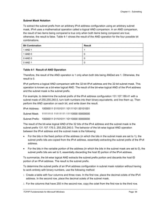 Chapter 4 – Subnetting
TCP/IP Fundamentals for Microsoft Windows Page: 94
Subnet Mask Notation
To extract the subnet prefix from an arbitrary IPv4 address configuration using an arbitrary subnet
mask, IPv4 uses a mathematical operation called a logical AND comparison. In an AND comparison,
the result of two items being compared is true only when both items being compared are true;
otherwise, the result is false. Table 4-1 shows the result of the AND operation for the four possible bit
combinations.
Bit Combination Result
1 AND 1 1
1 AND 0 0
0 AND 0 0
0 AND 1 0
Table 4-1 Result of AND Operation
Therefore, the result of the AND operation is 1 only when both bits being ANDed are 1. Otherwise, the
result is 0.
IPv4 performs a logical AND comparison with the 32-bit IPv4 address and the 32-bit subnet mask. This
operation is known as a bit-wise logical AND. The result of the bit-wise logical AND of the IPv4 address
and the subnet mask is the subnet prefix.
For example, to determine the subnet prefix of the IPv4 address configuration 131.107.189.41 with a
subnet mask of 255.255.240.0, turn both numbers into their binary equivalents, and line them up. Then
perform the AND operation on each bit, and write down the result.
IPv4 Address: 10000011 01101011 10111101 00101001
Subnet Mask: 11111111 11111111 11110000 00000000
Subnet Prefix: 10000011 01101011 10110000 00000000
The result of the bit-wise logical AND of the 32 bits of the IPv4 address and the subnet mask is the
subnet prefix 131.107.176.0, 255.255.240.0. The behavior of the bit-wise logical AND operation
between the IPv4 address and the subnet mask is the following:
 For the bits in the fixed portion of the address (in which the bits in the subnet mask are set to 1), the
subnet prefix bits are copied from the IPv4 address, essentially extracting the subnet prefix of the IPv4
address.
 For the bits in the variable portion of the address (in which the bits in the subnet mask are set to 0), the
subnet prefix bits are set to 0, essentially discarding the host ID portion of the IPv4 address.
To summarize, the bit-wise logical AND extracts the subnet prefix portion and discards the host ID
portion of an IPv4 address. The result is the subnet prefix.
To determine the subnet prefix of an IPv4 address configuration in subnet mask notation without having
to work entirely with binary numbers, use the following method:
1. Create a table with four columns and three rows. In the first row, place the decimal octets of the IPv4
address. In the second row, place the decimal octets of the subnet mask.
2. For the columns that have 255 in the second row, copy the octet from the first row to the third row.
 