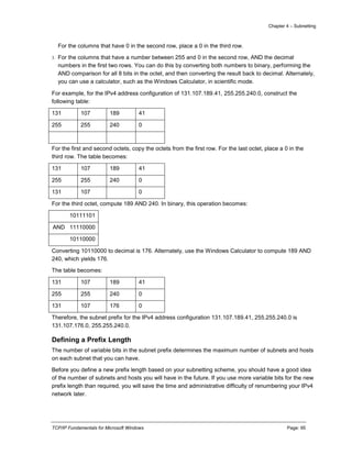 Chapter 4 – Subnetting
TCP/IP Fundamentals for Microsoft Windows Page: 95
For the columns that have 0 in the second row, place a 0 in the third row.
3. For the columns that have a number between 255 and 0 in the second row, AND the decimal
numbers in the first two rows. You can do this by converting both numbers to binary, performing the
AND comparison for all 8 bits in the octet, and then converting the result back to decimal. Alternately,
you can use a calculator, such as the Windows Calculator, in scientific mode.
For example, for the IPv4 address configuration of 131.107.189.41, 255.255.240.0, construct the
following table:
131 107 189 41
255 255 240 0
For the first and second octets, copy the octets from the first row. For the last octet, place a 0 in the
third row. The table becomes:
131 107 189 41
255 255 240 0
131 107 0
For the third octet, compute 189 AND 240. In binary, this operation becomes:
10111101
AND 11110000
10110000
Converting 10110000 to decimal is 176. Alternately, use the Windows Calculator to compute 189 AND
240, which yields 176.
The table becomes:
131 107 189 41
255 255 240 0
131 107 176 0
Therefore, the subnet prefix for the IPv4 address configuration 131.107.189.41, 255.255.240.0 is
131.107.176.0, 255.255.240.0.
Defining a Prefix Length
The number of variable bits in the subnet prefix determines the maximum number of subnets and hosts
on each subnet that you can have.
Before you define a new prefix length based on your subnetting scheme, you should have a good idea
of the number of subnets and hosts you will have in the future. If you use more variable bits for the new
prefix length than required, you will save the time and administrative difficulty of renumbering your IPv4
network later.
 