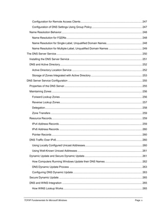 TCP/IP Fundamentals for Microsoft Windows Page: x
Configuration for Remote Access Clients................................................................................... 247
Configuration of DNS Settings Using Group Policy.................................................................... 247
Name Resolution Behavior............................................................................................................. 248
Name Resolution for FQDNs...................................................................................................... 248
Name Resolution for Single-Label, Unqualified Domain Names................................................ 248
Name Resolution for Multiple-Label, Unqualified Domain Names ............................................. 249
The DNS Server Service.................................................................................................................... 250
Installing the DNS Server Service.................................................................................................. 251
DNS and Active Directory............................................................................................................... 252
Active Directory Location Service............................................................................................... 252
Storage of Zones Integrated with Active Directory ..................................................................... 253
DNS Server Service Configuration .................................................................................................... 255
Properties of the DNS Server......................................................................................................... 255
Maintaining Zones .......................................................................................................................... 256
Forward Lookup Zones............................................................................................................... 256
Reverse Lookup Zones............................................................................................................... 257
Delegation................................................................................................................................... 258
Zone Transfers ........................................................................................................................... 259
Resource Records.......................................................................................................................... 259
IPv4 Address Records ................................................................................................................ 259
IPv6 Address Records ................................................................................................................ 260
Pointer Records .......................................................................................................................... 260
DNS Traffic Over IPv6.................................................................................................................... 260
Using Locally Configured Unicast Addresses............................................................................. 260
Using Well-Known Unicast Addresses ....................................................................................... 261
Dynamic Update and Secure Dynamic Update.............................................................................. 261
How Computers Running Windows Update their DNS Names.................................................. 262
DNS Dynamic Update Process .................................................................................................. 263
Configuring DNS Dynamic Update ............................................................................................. 263
Secure Dynamic Update ................................................................................................................ 265
DNS and WINS Integration ............................................................................................................ 265
How WINS Lookup Works .......................................................................................................... 265
 