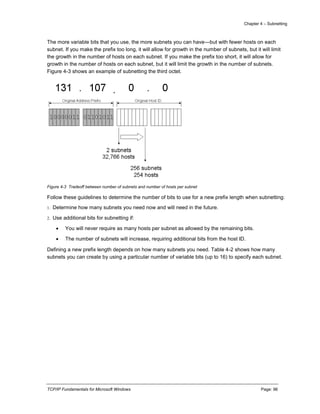 Chapter 4 – Subnetting
TCP/IP Fundamentals for Microsoft Windows Page: 96
The more variable bits that you use, the more subnets you can have—but with fewer hosts on each
subnet. If you make the prefix too long, it will allow for growth in the number of subnets, but it will limit
the growth in the number of hosts on each subnet. If you make the prefix too short, it will allow for
growth in the number of hosts on each subnet, but it will limit the growth in the number of subnets.
Figure 4-3 shows an example of subnetting the third octet.
Figure 4-3 Tradeoff between number of subnets and number of hosts per subnet
Follow these guidelines to determine the number of bits to use for a new prefix length when subnetting:
1. Determine how many subnets you need now and will need in the future.
2. Use additional bits for subnetting if:
 You will never require as many hosts per subnet as allowed by the remaining bits.
 The number of subnets will increase, requiring additional bits from the host ID.
Defining a new prefix length depends on how many subnets you need. Table 4-2 shows how many
subnets you can create by using a particular number of variable bits (up to 16) to specify each subnet.
 