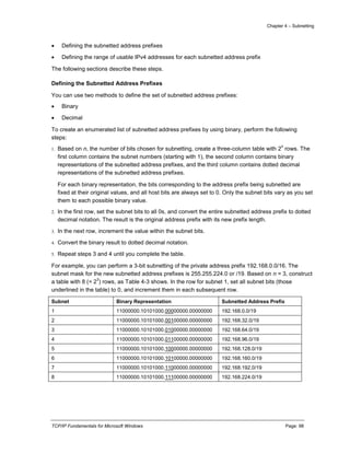 Chapter 4 – Subnetting
TCP/IP Fundamentals for Microsoft Windows Page: 98
 Defining the subnetted address prefixes
 Defining the range of usable IPv4 addresses for each subnetted address prefix
The following sections describe these steps.
Defining the Subnetted Address Prefixes
You can use two methods to define the set of subnetted address prefixes:
 Binary
 Decimal
To create an enumerated list of subnetted address prefixes by using binary, perform the following
steps:
1. Based on n, the number of bits chosen for subnetting, create a three-column table with 2
n
rows. The
first column contains the subnet numbers (starting with 1), the second column contains binary
representations of the subnetted address prefixes, and the third column contains dotted decimal
representations of the subnetted address prefixes.
For each binary representation, the bits corresponding to the address prefix being subnetted are
fixed at their original values, and all host bits are always set to 0. Only the subnet bits vary as you set
them to each possible binary value.
2. In the first row, set the subnet bits to all 0s, and convert the entire subnetted address prefix to dotted
decimal notation. The result is the original address prefix with its new prefix length.
3. In the next row, increment the value within the subnet bits.
4. Convert the binary result to dotted decimal notation.
5. Repeat steps 3 and 4 until you complete the table.
For example, you can perform a 3-bit subnetting of the private address prefix 192.168.0.0/16. The
subnet mask for the new subnetted address prefixes is 255.255.224.0 or /19. Based on n = 3, construct
a table with 8 (= 2
3
) rows, as Table 4-3 shows. In the row for subnet 1, set all subnet bits (those
underlined in the table) to 0, and increment them in each subsequent row.
Subnet Binary Representation Subnetted Address Prefix
1 11000000.10101000.00000000.00000000 192.168.0.0/19
2 11000000.10101000.00100000.00000000 192.168.32.0/19
3 11000000.10101000.01000000.00000000 192.168.64.0/19
4 11000000.10101000.01100000.00000000 192.168.96.0/19
5 11000000.10101000.10000000.00000000 192.168.128.0/19
6 11000000.10101000.10100000.00000000 192.168.160.0/19
7 11000000.10101000.11000000.00000000 192.168.192.0/19
8 11000000.10101000.11100000.00000000 192.168.224.0/19
 