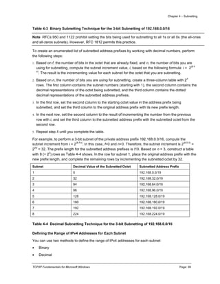 Chapter 4 – Subnetting
TCP/IP Fundamentals for Microsoft Windows Page: 99
Table 4-3 Binary Subnetting Technique for the 3-bit Subnetting of 192.168.0.0/16
Note RFCs 950 and 1122 prohibit setting the bits being used for subnetting to all 1s or all 0s (the all-ones
and all-zeros subnets). However, RFC 1812 permits this practice.
To create an enumerated list of subnetted address prefixes by working with decimal numbers, perform
the following steps:
1. Based on f, the number of bits in the octet that are already fixed, and n, the number of bits you are
using for subnetting, compute the subnet increment value, i, based on the following formula: i = 2
(8-f-
n)
. The result is the incrementing value for each subnet for the octet that you are subnetting.
2. Based on n, the number of bits you are using for subnetting, create a three-column table with 2
n
rows. The first column contains the subnet numbers (starting with 1), the second column contains the
decimal representations of the octet being subnetted, and the third column contains the dotted
decimal representations of the subnetted address prefixes.
3. In the first row, set the second column to the starting octet value in the address prefix being
subnetted, and set the third column to the original address prefix with its new prefix length.
4. In the next row, set the second column to the result of incrementing the number from the previous
row with i, and set the third column to the subnetted address prefix with the subnetted octet from the
second row.
5. Repeat step 4 until you complete the table.
For example, to perform a 3-bit subnet of the private address prefix 192.168.0.0/16, compute the
subnet increment from i = 2
(8-f-n)
. In this case, f=0 and n=3. Therefore, the subnet increment is 2
(8-0-3)
=
2
(5)
= 32. The prefix length for the subnetted address prefixes is /19. Based on n = 3, construct a table
with 8 (= 2
3
) rows as Table 4-4 shows. In the row for subnet 1, place the original address prefix with the
new prefix length, and complete the remaining rows by incrementing the subnetted octet by 32.
Subnet Decimal Value of the Subnetted Octet Subnetted Address Prefix
1 0 192.168.0.0/19
2 32 192.168.32.0/19
3 94 192.168.64.0/19
4 96 192.168.96.0/19
5 128 192.168.128.0/19
6 160 192.168.160.0/19
7 192 192.168.192.0/19
8 224 192.168.224.0/19
Table 4-4 Decimal Subnetting Technique for the 3-bit Subnetting of 192.168.0.0/16
Defining the Range of IPv4 Addresses for Each Subnet
You can use two methods to define the range of IPv4 addresses for each subnet:
 Binary
 Decimal
 
