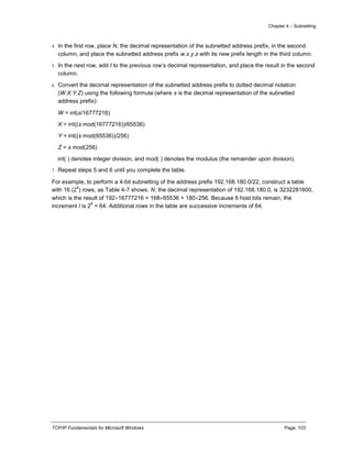 Chapter 4 – Subnetting
TCP/IP Fundamentals for Microsoft Windows Page: 103
4. In the first row, place N, the decimal representation of the subnetted address prefix, in the second
column, and place the subnetted address prefix w.x.y.z with its new prefix length in the third column.
5. In the next row, add I to the previous row’s decimal representation, and place the result in the second
column.
6. Convert the decimal representation of the subnetted address prefix to dotted decimal notation
(W.X.Y.Z) using the following formula (where s is the decimal representation of the subnetted
address prefix):
W = int(s/16777216)
X = int((s mod(16777216))/65536)
Y = int((s mod(65536))/256)
Z = s mod(256)
int( ) denotes integer division, and mod( ) denotes the modulus (the remainder upon division).
7. Repeat steps 5 and 6 until you complete the table.
For example, to perform a 4-bit subnetting of the address prefix 192.168.180.0/22, construct a table
with 16 (2
4
) rows, as Table 4-7 shows. N, the decimal representation of 192.168.180.0, is 3232281600,
which is the result of 19216777216 + 16865536 + 180256. Because 6 host bits remain, the
increment I is 2
6
= 64. Additional rows in the table are successive increments of 64.
 