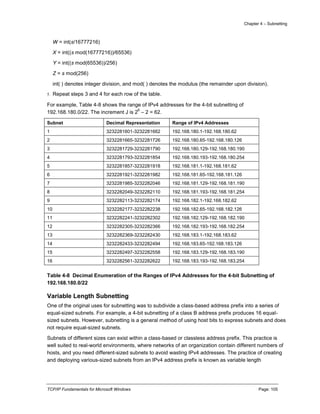 Chapter 4 – Subnetting
TCP/IP Fundamentals for Microsoft Windows Page: 105
W = int(s/16777216)
X = int((s mod(16777216))/65536)
Y = int((s mod(65536))/256)
Z = s mod(256)
int( ) denotes integer division, and mod( ) denotes the modulus (the remainder upon division).
5. Repeat steps 3 and 4 for each row of the table.
For example, Table 4-8 shows the range of IPv4 addresses for the 4-bit subnetting of
192.168.180.0/22. The increment J is 2
6
– 2 = 62.
Subnet Decimal Representation Range of IPv4 Addresses
1 3232281601-3232281662 192.168.180.1-192.168.180.62
2 3232281665-3232281726 192.168.180.65-192.168.180.126
3 3232281729-3232281790 192.168.180.129-192.168.180.190
4 3232281793-3232281854 192.168.180.193-192.168.180.254
5 3232281857-3232281918 192.168.181.1-192.168.181.62
6 3232281921-3232281982 192.168.181.65-192.168.181.126
7 3232281985-3232282046 192.168.181.129-192.168.181.190
8 3232282049-3232282110 192.168.181.193-192.168.181.254
9 3232282113-3232282174 192.168.182.1-192.168.182.62
10 3232282177-3232282238 192.168.182.65-192.168.182.126
11 3232282241-3232282302 192.168.182.129-192.168.182.190
12 3232282305-3232282366 192.168.182.193-192.168.182.254
13 3232282369-3232282430 192.168.183.1-192.168.183.62
14 3232282433-3232282494 192.168.183.65-192.168.183.126
15 3232282497-3232282558 192.168.183.129-192.168.183.190
16 3232282561-3232282622 192.168.183.193-192.168.183.254
Table 4-8 Decimal Enumeration of the Ranges of IPv4 Addresses for the 4-bit Subnetting of
192.168.180.0/22
Variable Length Subnetting
One of the original uses for subnetting was to subdivide a class-based address prefix into a series of
equal-sized subnets. For example, a 4-bit subnetting of a class B address prefix produces 16 equal-
sized subnets. However, subnetting is a general method of using host bits to express subnets and does
not require equal-sized subnets.
Subnets of different sizes can exist within a class-based or classless address prefix. This practice is
well suited to real-world environments, where networks of an organization contain different numbers of
hosts, and you need different-sized subnets to avoid wasting IPv4 addresses. The practice of creating
and deploying various-sized subnets from an IPv4 address prefix is known as variable length
 
