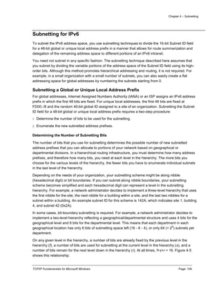 Chapter 4 – Subnetting
TCP/IP Fundamentals for Microsoft Windows Page: 109
Subnetting for IPv6
To subnet the IPv6 address space, you use subnetting techniques to divide the 16-bit Subnet ID field
for a 48-bit global or unique local address prefix in a manner that allows for route summarization and
delegation of the remaining address space to different portions of an IPv6 intranet.
You need not subnet in any specific fashion. The subnetting technique described here assumes that
you subnet by dividing the variable portions of the address space of the Subnet ID field using its high-
order bits. Although this method promotes hierarchical addressing and routing, it is not required. For
example, in a small organization with a small number of subnets, you can also easily create a flat
addressing space for global addresses by numbering the subnets starting from 0.
Subnetting a Global or Unique Local Address Prefix
For global addresses, Internet Assigned Numbers Authority (IANA) or an ISP assigns an IPv6 address
prefix in which the first 48 bits are fixed. For unique local addresses, the first 48 bits are fixed at
FD00::/8 and the random 40-bit global ID assigned to a site of an organization. Subnetting the Subnet
ID field for a 48-bit global or unique local address prefix requires a two-step procedure:
1. Determine the number of bits to be used for the subnetting.
2. Enumerate the new subnetted address prefixes.
Determining the Number of Subnetting Bits
The number of bits that you use for subnetting determines the possible number of new subnetted
address prefixes that you can allocate to portions of your network based on geographical or
departmental divisions. In a hierarchical routing infrastructure, you must determine how many address
prefixes, and therefore how many bits, you need at each level in the hierarchy. The more bits you
choose for the various levels of the hierarchy, the fewer bits you have to enumerate individual subnets
in the last level of the hierarchy.
Depending on the needs of your organization, your subnetting scheme might be along nibble
(hexadecimal digit) or bit boundaries. If you can subnet along nibble boundaries, your subnetting
scheme becomes simplified and each hexadecimal digit can represent a level in the subnetting
hierarchy. For example, a network administrator decides to implement a three-level hierarchy that uses
the first nibble for the site, the next nibble for a building within a site, and the last two nibbles for a
subnet within a building. An example subnet ID for this scheme is 142A, which indicates site 1, building
4, and subnet 42 (0x2A).
In some cases, bit-boundary subnetting is required. For example, a network administrator decides to
implement a two-level hierarchy reflecting a geographical/departmental structure and uses 4 bits for the
geographical level and 6 bits for the departmental level. This means that each department in each
geographical location has only 6 bits of subnetting space left (16 - 6 - 4), or only 64 (= 2
6
) subnets per
department.
On any given level in the hierarchy, a number of bits are already fixed by the previous level in the
hierarchy (f), a number of bits are used for subnetting at the current level in the hierarchy (s), and a
number of bits remain for the next level down in the hierarchy (r). At all times, f+s+r = 16. Figure 4-5
shows this relationship.
 