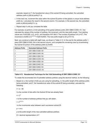Chapter 4 – Subnetting
TCP/IP Fundamentals for Microsoft Windows Page: 112
example, based on F, the hexadecimal value of the subnet ID being subnetted, the subnetted
address prefix is [48-bit prefix]:F::/p.
4. In the next row, increment the value within the subnet ID portion of the global or unique local address
prefix by i, and place the result in the second column. For example, in the second row, the subnetted
prefix is [48-bit prefix]:F+i::/p.
5. Repeat step 4 until you complete the table.
For example, to perform a 3-bit subnetting of the global address prefix 2001:DB8:0:C000::/51, first
calculate the values of the number of prefixes, the increment, and the new prefix length. Your starting
values are F=0xC000, s=3, m=51, and therefore f=51-48=3. The number of prefixes is 8 (n=2
3
). The
increment is 0x400 (i=2
16-(3+3)
=1024=0x400). The new prefix length is 54 (p=51+3).
Next, you construct a table with eight rows, as shown in Table 4-13. In the row for the address prefix 1,
place 2001:DB8:0:C000::/54 in the second column, and complete the remaining rows by incrementing
the Subnet ID portion of the address prefix by 0x400.
Address Prefix Subnetted Address Prefix
1 2001:DB8:0:C000::/54
2 2001:DB8:0:C400::/54
3 2001:DB8:0:C800::/54
4 2001:DB8:0:CC00::/54
5 2001:DB8:0:D000::/54
6 2001:DB8:0:D400::/54
7 2001:DB8:0:D800::/54
8 2001:DB8:0:DC00::/54
Table 4-13 Hexadecimal Technique for the 3-bit Subnetting of 2001:DB8:0:C000::/51
To create the enumerated list of subnetted address prefixes using the decimal method, do the following:
1. Based on s, the number of bits you are using for subnetting, m, the prefix length of the address prefix
being subnetted, and F, the hexadecimal value of the subnet ID being subnetted, calculate the
following:
f = m - 48
f is the number of bits within the Subnet ID that are already fixed.
n = 2
s
n is the number of address prefixes that you will obtain.
i = 2
16-(f+s)
i is the incremental value between each successive subnet ID.
p = m+s
p is the prefix length of the new subnetted address prefixes.
D = decimal representation of F
 
