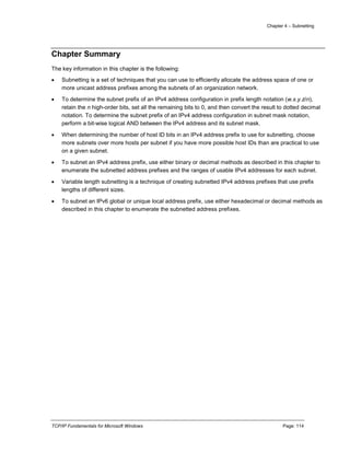 Chapter 4 – Subnetting
TCP/IP Fundamentals for Microsoft Windows Page: 114
Chapter Summary
The key information in this chapter is the following:
 Subnetting is a set of techniques that you can use to efficiently allocate the address space of one or
more unicast address prefixes among the subnets of an organization network.
 To determine the subnet prefix of an IPv4 address configuration in prefix length notation (w.x.y.z/n),
retain the n high-order bits, set all the remaining bits to 0, and then convert the result to dotted decimal
notation. To determine the subnet prefix of an IPv4 address configuration in subnet mask notation,
perform a bit-wise logical AND between the IPv4 address and its subnet mask.
 When determining the number of host ID bits in an IPv4 address prefix to use for subnetting, choose
more subnets over more hosts per subnet if you have more possible host IDs than are practical to use
on a given subnet.
 To subnet an IPv4 address prefix, use either binary or decimal methods as described in this chapter to
enumerate the subnetted address prefixes and the ranges of usable IPv4 addresses for each subnet.
 Variable length subnetting is a technique of creating subnetted IPv4 address prefixes that use prefix
lengths of different sizes.
 To subnet an IPv6 global or unique local address prefix, use either hexadecimal or decimal methods as
described in this chapter to enumerate the subnetted address prefixes.
 