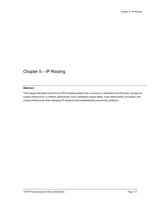 Chapter 5 – IP Routing
TCP/IP Fundamentals for Microsoft Windows Page: 117
Chapter 5 – IP Routing
Abstract
This chapter describes how IPv4 and IPv6 forward packets from a source to a destination and the basic concepts of
routing infrastructure. A network administrator must understand routing tables, route determination processes, and
routing infrastructure when designing IP networks and troubleshooting connectivity problems.
 