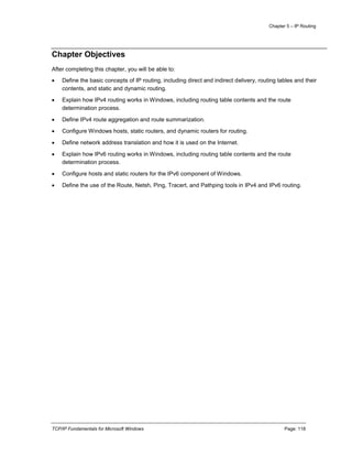 Chapter 5 – IP Routing
TCP/IP Fundamentals for Microsoft Windows Page: 118
Chapter Objectives
After completing this chapter, you will be able to:
 Define the basic concepts of IP routing, including direct and indirect delivery, routing tables and their
contents, and static and dynamic routing.
 Explain how IPv4 routing works in Windows, including routing table contents and the route
determination process.
 Define IPv4 route aggregation and route summarization.
 Configure Windows hosts, static routers, and dynamic routers for routing.
 Define network address translation and how it is used on the Internet.
 Explain how IPv6 routing works in Windows, including routing table contents and the route
determination process.
 Configure hosts and static routers for the IPv6 component of Windows.
 Define the use of the Route, Netsh, Ping, Tracert, and Pathping tools in IPv4 and IPv6 routing.
 