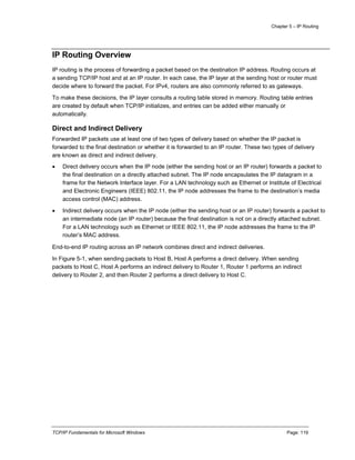 Chapter 5 – IP Routing
TCP/IP Fundamentals for Microsoft Windows Page: 119
IP Routing Overview
IP routing is the process of forwarding a packet based on the destination IP address. Routing occurs at
a sending TCP/IP host and at an IP router. In each case, the IP layer at the sending host or router must
decide where to forward the packet. For IPv4, routers are also commonly referred to as gateways.
To make these decisions, the IP layer consults a routing table stored in memory. Routing table entries
are created by default when TCP/IP initializes, and entries can be added either manually or
automatically.
Direct and Indirect Delivery
Forwarded IP packets use at least one of two types of delivery based on whether the IP packet is
forwarded to the final destination or whether it is forwarded to an IP router. These two types of delivery
are known as direct and indirect delivery.
 Direct delivery occurs when the IP node (either the sending host or an IP router) forwards a packet to
the final destination on a directly attached subnet. The IP node encapsulates the IP datagram in a
frame for the Network Interface layer. For a LAN technology such as Ethernet or Institute of Electrical
and Electronic Engineers (IEEE) 802.11, the IP node addresses the frame to the destination’s media
access control (MAC) address.
 Indirect delivery occurs when the IP node (either the sending host or an IP router) forwards a packet to
an intermediate node (an IP router) because the final destination is not on a directly attached subnet.
For a LAN technology such as Ethernet or IEEE 802.11, the IP node addresses the frame to the IP
router’s MAC address.
End-to-end IP routing across an IP network combines direct and indirect deliveries.
In Figure 5-1, when sending packets to Host B, Host A performs a direct delivery. When sending
packets to Host C, Host A performs an indirect delivery to Router 1, Router 1 performs an indirect
delivery to Router 2, and then Router 2 performs a direct delivery to Host C.
 