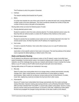 Chapter 5 – IP Routing
TCP/IP Fundamentals for Microsoft Windows Page: 121
The IP address to which the packet is forwarded.
 Interface
The network interface that forwards the IP packet.
 Metric
A number that indicates the cost of the route so that IP can select the best route, among potentially
multiple routes to the same destination. The metric sometimes indicates the number of hops (the
number of links to cross) in the path to the destination.
Routing table entries can store the following types of routes:
 Directly-attached subnet routes
Routes for subnets to which the node is directly attached. For directly-attached subnet routes, the
Next-Hop field can either be blank or contain the IP address of the interface on that subnet.
 Remote subnet routes
Routes for subnets that are available across routers and are not directly attached to the node. For
remote subnet routes, the Next-Hop field is the IP address of a neighboring router.
 Host routes
A route to a specific IP address. Host routes allow routing to occur on a per-IP address basis.
 Default route
Used when a more specific subnet or host route is not present. The next-hop address of the default
route is typically the default gateway or default router of the node.
Static and Dynamic Routing
For IP packets to be efficiently routed between routers on the IP network, routers must either have
explicit knowledge of remote subnet routes or be properly configured with a default route. On large IP
networks, one of the challenges that you face as a network administrator is how to maintain the routing
tables on your IP routers so that IP traffic travels along the best path and is fault tolerant.
Routing table entries on IP routers are maintained in two ways:
 Manually
Static IP routers have routing tables that do not change unless a network administrator manually
changes them. Static routing requires manual maintenance of routing tables by network
administrators. Static routers do not discover remote routes and are not fault tolerant. If a static
router fails, neighboring routers do not detect the fault and inform other routers.
 Automatically
Dynamic IP routers have routing tables that change automatically when the routers exchange
routing information. Dynamic routing uses routing protocols, such as Routing Information Protocol
(RIP) and Open Shortest Path First (OSPF), to dynamically update routing tables. Dynamic routers
discover remote routes and are fault tolerant. If a dynamic router fails, neighboring routers detect
the fault and propagate the changed routing information to the other routers on the network.
 