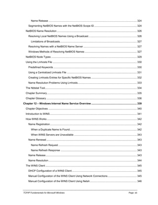 TCP/IP Fundamentals for Microsoft Windows Page: xiii
Name Release ............................................................................................................................ 324
Segmenting NetBIOS Names with the NetBIOS Scope ID............................................................ 324
NetBIOS Name Resolution ................................................................................................................ 326
Resolving Local NetBIOS Names Using a Broadcast.................................................................... 326
Limitations of Broadcasts............................................................................................................ 327
Resolving Names with a NetBIOS Name Server ........................................................................... 327
Windows Methods of Resolving NetBIOS Names ......................................................................... 327
NetBIOS Node Types ........................................................................................................................ 329
Using the Lmhosts File ...................................................................................................................... 330
Predefined Keywords ..................................................................................................................... 330
Using a Centralized Lmhosts File .................................................................................................. 331
Creating Lmhosts Entries for Specific NetBIOS Names ................................................................ 332
Name Resolution Problems Using Lmhosts................................................................................... 333
The Nbtstat Tool................................................................................................................................. 334
Chapter Summary.............................................................................................................................. 335
Chapter Glossary ............................................................................................................................... 336
Chapter 12 – Windows Internet Name Service Overview ................................................................ 339
Chapter Objectives ............................................................................................................................ 340
Introduction to WINS.......................................................................................................................... 341
How WINS Works .............................................................................................................................. 342
Name Registration.......................................................................................................................... 342
When a Duplicate Name Is Found.............................................................................................. 342
When WINS Servers are Unavailable ........................................................................................ 343
Name Renewal............................................................................................................................... 343
Name Refresh Request .............................................................................................................. 343
Name Refresh Response ........................................................................................................... 343
Name Release................................................................................................................................ 343
Name Resolution............................................................................................................................ 344
The WINS Client ................................................................................................................................ 345
DHCP Configuration of a WINS Client ........................................................................................... 345
Manual Configuration of the WINS Client Using Network Connections......................................... 345
Manual Configuration of the WINS Client Using Netsh.................................................................. 346
 