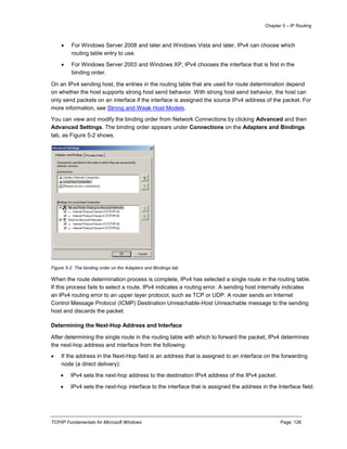 Chapter 5 – IP Routing
TCP/IP Fundamentals for Microsoft Windows Page: 126
 For Windows Server 2008 and later and Windows Vista and later, IPv4 can choose which
routing table entry to use.
 For Windows Server 2003 and Windows XP, IPv4 chooses the interface that is first in the
binding order.
On an IPv4 sending host, the entries in the routing table that are used for route determination depend
on whether the host supports strong host send behavior. With strong host send behavior, the host can
only send packets on an interface if the interface is assigned the source IPv4 address of the packet. For
more information, see Strong and Weak Host Models.
You can view and modify the binding order from Network Connections by clicking Advanced and then
Advanced Settings. The binding order appears under Connections on the Adapters and Bindings
tab, as Figure 5-2 shows.
Figure 5-2 The binding order on the Adapters and Bindings tab
When the route determination process is complete, IPv4 has selected a single route in the routing table.
If this process fails to select a route, IPv4 indicates a routing error. A sending host internally indicates
an IPv4 routing error to an upper layer protocol, such as TCP or UDP. A router sends an Internet
Control Message Protocol (ICMP) Destination Unreachable-Host Unreachable message to the sending
host and discards the packet.
Determining the Next-Hop Address and Interface
After determining the single route in the routing table with which to forward the packet, IPv4 determines
the next-hop address and interface from the following:
 If the address in the Next-Hop field is an address that is assigned to an interface on the forwarding
node (a direct delivery):
 IPv4 sets the next-hop address to the destination IPv4 address of the IPv4 packet.
 IPv4 sets the next-hop interface to the interface that is assigned the address in the Interface field.
 