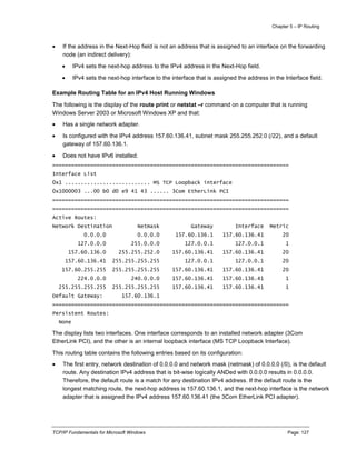 Chapter 5 – IP Routing
TCP/IP Fundamentals for Microsoft Windows Page: 127
 If the address in the Next-Hop field is not an address that is assigned to an interface on the forwarding
node (an indirect delivery):
 IPv4 sets the next-hop address to the IPv4 address in the Next-Hop field.
 IPv4 sets the next-hop interface to the interface that is assigned the address in the Interface field.
Example Routing Table for an IPv4 Host Running Windows
The following is the display of the route print or netstat –r command on a computer that is running
Windows Server 2003 or Microsoft Windows XP and that:
 Has a single network adapter.
 Is configured with the IPv4 address 157.60.136.41, subnet mask 255.255.252.0 (/22), and a default
gateway of 157.60.136.1.
 Does not have IPv6 installed.
===========================================================================
Interface List
0x1 ........................... MS TCP Loopback interface
0x1000003 ...00 b0 d0 e9 41 43 ...... 3Com EtherLink PCI
===========================================================================
===========================================================================
Active Routes:
Network Destination Netmask Gateway Interface Metric
0.0.0.0 0.0.0.0 157.60.136.1 157.60.136.41 20
127.0.0.0 255.0.0.0 127.0.0.1 127.0.0.1 1
157.60.136.0 255.255.252.0 157.60.136.41 157.60.136.41 20
157.60.136.41 255.255.255.255 127.0.0.1 127.0.0.1 20
157.60.255.255 255.255.255.255 157.60.136.41 157.60.136.41 20
224.0.0.0 240.0.0.0 157.60.136.41 157.60.136.41 1
255.255.255.255 255.255.255.255 157.60.136.41 157.60.136.41 1
Default Gateway: 157.60.136.1
===========================================================================
Persistent Routes:
None
The display lists two interfaces. One interface corresponds to an installed network adapter (3Com
EtherLink PCI), and the other is an internal loopback interface (MS TCP Loopback Interface).
This routing table contains the following entries based on its configuration:
 The first entry, network destination of 0.0.0.0 and network mask (netmask) of 0.0.0.0 (/0), is the default
route. Any destination IPv4 address that is bit-wise logically ANDed with 0.0.0.0 results in 0.0.0.0.
Therefore, the default route is a match for any destination IPv4 address. If the default route is the
longest matching route, the next-hop address is 157.60.136.1, and the next-hop interface is the network
adapter that is assigned the IPv4 address 157.60.136.41 (the 3Com EtherLink PCI adapter).
 