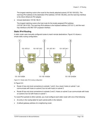 Chapter 5 – IP Routing
TCP/IP Fundamentals for Microsoft Windows Page: 129
The longest matching route is the route for the directly attached subnet (157.60.136.0/22). The
next-hop IPv4 address is the destination IPv4 address (157.60.139.255), and the next-hop interface
is the 3Com EtherLink PCI adapter.
 Unicast destination 157.60.136.41
The longest matching route is the host route for the locally assigned IPv4 address
(157.60.136.41/32). The next-hop IPv4 address is the loopback address (127.0.0.1), and the next-
hop interface is the MS TCP Loopback interface.
Static IPv4 Routing
A static router uses manually configured routes to reach remote destinations. Figure 5-3 shows a
simple static routing configuration.
Figure 5-3 Simple static IPv4 routing configuration
In Figure 5-3:
 Router A has only local connections to subnets 1 and 2. As a result, hosts on subnet 1 can
communicate with hosts on subnet 2 but not with hosts on subnet 3.
 Router B has only local connections to subnets 2 and 3. Hosts on subnet 3 can communicate with hosts
on subnet 2 but not with hosts on subnet 1.
To route IPv4 packets to other subnets, you must configure each static router with one of the following:
 An entry in the routing table for each subnet prefix in the network.
 A default gateway address of a neighboring router.
 