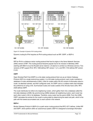 Chapter 5 – IP Routing
TCP/IP Fundamentals for Microsoft Windows Page: 131
Figure 5-5 Example of dynamic IPv4 routing entries
Dynamic routing for IPv4 requires an IPv4 routing protocol such as RIP, OSPF, or BGP-4.
RIP
RIP for IPv4 is a distance vector routing protocol that has its origins in the Xerox Network Services
(XNS) version of RIP. This routing protocol became popular due to its inclusion in Berkeley UNIX
(starting with BSD 4.2) as the RouteD server daemon. (A daemon is similar to a Windows service.) Two
versions of RIP support IPv4. RFC 1058 defines RIP version 1 (v1), and RFC 1723 defines RIP version
2 (v2).
OSPF
Open Shortest Path First (OSPF) is a link state routing protocol that runs as an Interior Gateway
Protocol (IGP) to a single autonomous system. In a link state routing protocol, each router maintains a
database of router advertisements (LSAs). LSAs for routers within the AS consist of information about a
router, its attached subnets, and their configured costs. An OSPF cost is a unitless metric that indicates
the preference of using a link. Summarized routes and routes outside of the AS also have LSAs. RFC
2328 defines OSPF.
The router distributes its LSAs to its neighboring routers, which gather them into a database called the
link state database (LSDB). By synchronizing LSDBs between all neighboring routers, each router has
each other router's LSA in its database. Therefore, every router has the same LSDB. From the LSDB,
OSPF calculates the entries for the router's routing table by determining the least cost path, which is the
path with the lowest accumulated cost, to each subnet in the network.
BGP-4
Border Gateway Protocol 4 (BGP-4) is a path vector routing protocol that RFC 4271 defines. Unlike RIP
and OSPF, which perform within an autonomous system, BGP-4 is designed to exchange information
 