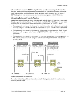 Chapter 5 – IP Routing
TCP/IP Fundamentals for Microsoft Windows Page: 132
between autonomous systems. BGP-4 routing information is used to create a logical path tree, which
describes all the connections between autonomous systems. The path tree information is then used to
create loop-free routes in the routing tables of BGP-4 routers. BGP-4 messages use TCP port 179.
BGP-4 is the primary inter-domain protocol used to maintain routing tables on the IPv4 Internet.
Integrating Static and Dynamic Routing
A static router does not exchange routing information with dynamic routers. To route from a static router
through a dynamic router (such as an IPv4 router that is enabled for RIP or OSPF), you will need to add
a static route to the routing tables on both the static and dynamic routers. As Figure 5-6 shows:
 To route packets from subnet 1 to the rest of the intranet, the routing table for Router A must include
manually configured routes for subnet 3 (131.107.24/0/8) and for the rest of the intranet (10.0.0.0/8).
 To route packets from subnet 2 and 3 to the rest of the intranet, the routing table for Router B must
include manually configured routes for subnet 1 (131.107.8.0/24) and for the rest of the intranet
(10.0.0.0/8).
 To route packets from subnet 3 and the rest of the intranet to subnets 1 and 2, the routing table for the
RIP router must include manually configured routes for subnet 1 (131.107.8.0/24) and subnet 2
(131.107.16.0/8).
Figure 5-6 Integrating static and dynamic routing
The routing tables in Figure 5-6 do not show the routes for directly attached subnets or other routes
learned by the RIP router.
 