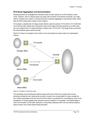 Chapter 5 – IP Routing
TCP/IP Fundamentals for Microsoft Windows Page: 133
IPv4 Route Aggregation and Summarization
Routing protocols can propagate the individual routes for each subnet on an IPv4 network to each
router. However, when a network grows very large with hundreds or thousands of subnets, you might
need to configure your routers or routing protocols to advertise aggregate or summarized routes, rather
than all of the routes within a region of your network.
For example, a specific site of a large private network uses the subnets 10.73.0.0/24 to 10.73.255.0/24
(up to 256 subnets). Rather than having the routers at the edge of the site advertise up to 256 routes,
you can configure them to instead advertise a single route: 10.73.0.0/16. This single route summarizes
the entire address space used by the site.
Figure 5-7 shows an example of how routes can be summarized at various sites of an organization
intranet.
Figure 5-7 Example of summarizing routes
The advantage of summarizing the address space of the site is that only a single route must be
advertised outside the site, lowering the number of routes in the routing tables of routers outside the
site. Another advantage is that the rest of the IPv4 network is protected from route flapping, which is the
propagation of routing updates when networks become available or unavailable. The disadvantage to
route summarization is that traffic destined to unreachable addresses within the summarized address
space crosses more routers before being discarded.
 