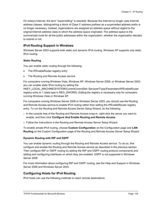 Chapter 5 – IP Routing
TCP/IP Fundamentals for Microsoft Windows Page: 135
On today's Internet, the term "supernetting" is obsolete. Because the Internet no longer uses Internet
address classes, distinguishing a block of Class C address prefixes as a supernetted address prefix is
no longer necessary. Instead, organizations are assigned an address space without regard to the
original Internet address class to which the address space originated. The address space is the
summarized route for all the public addresses within the organization, whether the organization decides
to subnet or not.
IPv4 Routing Support in Windows
Windows Server 2003 supports both static and dynamic IPv4 routing. Windows XP supports only static
IPv4 routing.
Static Routing
You can enable static routing through the following:
 The IPEnableRouter registry entry
 The Routing and Remote Access service
For computers running Windows Vista, Windows XP, Windows Server 2008, or Windows Server 2003,
you can enable static IPv4 routing by setting the
HKEY_LOCAL_MACHINESYSTEMCurrentControlSet ServicesTcpipParametersIPEnableRouter
registry entry to 1 (data type is REG_DWORD). Editing the registry is necessary only for computers
running Windows Vista or Windows XP.
For computers running Windows Server 2008 or Windows Server 2003, you should use the Routing
and Remote Access service to enable IPv4 routing rather than setting the IPEnableRouter registry
entry. To run the Routing and Remote Access Server Setup Wizard, do the following:
1. In the console tree of the Routing and Remote Access snap-in, right-click the server you want to
enable, and then click Configure And Enable Routing and Remote Access.
2. Follow the instructions in the Routing and Remote Access Server Setup Wizard.
To enable simple IPv4 routing, choose Custom Configuration on the Configuration page and LAN
Routing on the Custom Configuration page of the Routing and Remote Access Server Setup Wizard.
Dynamic Routing with RIP and OSPF
You can enable dynamic routing through the Routing and Remote Access service. To do so, first
configure and enable the Routing and Remote Access service as described in the previous section.
Then configure RIP or OSPF routing by adding the RIP and OSPF routing protocol components and
adding and configuring interfaces on which they are enabled. OSPF is not supported in Windows
Server 2008
For more information about configuring RIP and OSPF routing, see the Help and Support in Windows
Server 2008 and Windows Server 2003.
Configuring Hosts for IPv4 Routing
IPv4 hosts can use the following methods to reach remote destinations:
 