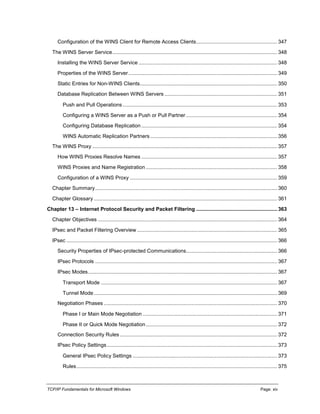 TCP/IP Fundamentals for Microsoft Windows Page: xiv
Configuration of the WINS Client for Remote Access Clients........................................................ 347
The WINS Server Service.................................................................................................................. 348
Installing the WINS Server Service ................................................................................................ 348
Properties of the WINS Server....................................................................................................... 349
Static Entries for Non-WINS Clients............................................................................................... 350
Database Replication Between WINS Servers .............................................................................. 351
Push and Pull Operations ........................................................................................................... 353
Configuring a WINS Server as a Push or Pull Partner ............................................................... 354
Configuring Database Replication .............................................................................................. 354
WINS Automatic Replication Partners........................................................................................ 356
The WINS Proxy ................................................................................................................................ 357
How WINS Proxies Resolve Names .............................................................................................. 357
WINS Proxies and Name Registration ........................................................................................... 358
Configuration of a WINS Proxy ...................................................................................................... 359
Chapter Summary.............................................................................................................................. 360
Chapter Glossary ............................................................................................................................... 361
Chapter 13 – Internet Protocol Security and Packet Filtering ........................................................ 363
Chapter Objectives ............................................................................................................................ 364
IPsec and Packet Filtering Overview ................................................................................................. 365
IPsec .................................................................................................................................................. 366
Security Properties of IPsec-protected Communications............................................................... 366
IPsec Protocols .............................................................................................................................. 367
IPsec Modes................................................................................................................................... 367
Transport Mode .......................................................................................................................... 367
Tunnel Mode............................................................................................................................... 369
Negotiation Phases ........................................................................................................................ 370
Phase I or Main Mode Negotiation ............................................................................................. 371
Phase II or Quick Mode Negotiation........................................................................................... 372
Connection Security Rules............................................................................................................. 372
IPsec Policy Settings...................................................................................................................... 373
General IPsec Policy Settings .................................................................................................... 373
Rules........................................................................................................................................... 375
 