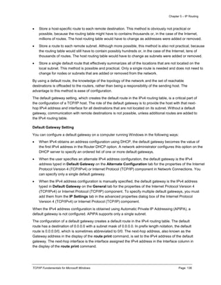Chapter 5 – IP Routing
TCP/IP Fundamentals for Microsoft Windows Page: 136
 Store a host-specific route to each remote destination. This method is obviously not practical or
possible, because the routing table might have to contains thousands or, in the case of the Internet,
millions of routes. The host routing table would have to change as addresses were added or removed.
 Store a route to each remote subnet. Although more possible, this method is also not practical, because
the routing table would still have to contain possibly hundreds or, in the case of the Internet, tens of
thousands of routes. The host routing table would have to change as subnets were added or removed.
 Store a single default route that effectively summarizes all of the locations that are not located on the
local subnet. This method is possible and practical. Only a single route is needed and does not need to
change for nodes or subnets that are added or removed from the network.
By using a default route, the knowledge of the topology of the network and the set of reachable
destinations is offloaded to the routers, rather than being a responsibility of the sending host. The
advantage to this method is ease of configuration.
The default gateway setting, which creates the default route in the IPv4 routing table, is a critical part of
the configuration of a TCP/IP host. The role of the default gateway is to provide the host with that next-
hop IPv4 address and interface for all destinations that are not located on its subnet. Without a default
gateway, communication with remote destinations is not possible, unless additional routes are added to
the IPv4 routing table.
Default Gateway Setting
You can configure a default gateway on a computer running Windows in the following ways:
 When IPv4 obtains an address configuration using DHCP, the default gateway becomes the value of
the first IPv4 address in the Router DHCP option. A network administrator configures this option on the
DHCP server to specify an ordered list of one or more default gateways.
 When the user specifies an alternate IPv4 address configuration, the default gateway is the IPv4
address typed in Default Gateway on the Alternate Configuration tab for the properties of the Internet
Protocol Version 4 (TCP/IPv4) or Internet Protocol (TCP/IP) component in Network Connections. You
can specify only a single default gateway.
 When the IPv4 address configuration is manually specified, the default gateway is the IPv4 address
typed in Default Gateway on the General tab for the properties of the Internet Protocol Version 4
(TCP/IPv4) or Internet Protocol (TCP/IP) component. To specify multiple default gateways, you must
add them from the IP Settings tab in the advanced properties dialog box of the Internet Protocol
Version 4 (TCP/IPv4) or Internet Protocol (TCP/IP) component.
When the IPv4 address configuration is obtained using Automatic Private IP Addressing (APIPA), a
default gateway is not configured. APIPA supports only a single subnet.
The configuration of a default gateway creates a default route in the IPv4 routing table. The default
route has a destination of 0.0.0.0 with a subnet mask of 0.0.0.0. In prefix length notation, the default
route is 0.0.0.0/0, which is sometimes abbreviated to 0/0. The next-hop address, also known as the
Gateway address in the display of the route print command, is set to the IPv4 address of the default
gateway. The next-hop interface is the interface assigned the IPv4 address in the Interface column in
the display of the route print command.
 