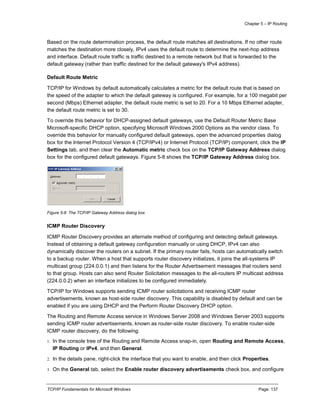 Chapter 5 – IP Routing
TCP/IP Fundamentals for Microsoft Windows Page: 137
Based on the route determination process, the default route matches all destinations. If no other route
matches the destination more closely, IPv4 uses the default route to determine the next-hop address
and interface. Default route traffic is traffic destined to a remote network but that is forwarded to the
default gateway (rather than traffic destined for the default gateway's IPv4 address).
Default Route Metric
TCP/IP for Windows by default automatically calculates a metric for the default route that is based on
the speed of the adapter to which the default gateway is configured. For example, for a 100 megabit per
second (Mbps) Ethernet adapter, the default route metric is set to 20. For a 10 Mbps Ethernet adapter,
the default route metric is set to 30.
To override this behavior for DHCP-assigned default gateways, use the Default Router Metric Base
Microsoft-specific DHCP option, specifying Microsoft Windows 2000 Options as the vendor class. To
override this behavior for manually configured default gateways, open the advanced properties dialog
box for the Internet Protocol Version 4 (TCP/IPv4) or Internet Protocol (TCP/IP) component, click the IP
Settings tab, and then clear the Automatic metric check box on the TCP/IP Gateway Address dialog
box for the configured default gateways. Figure 5-8 shows the TCP/IP Gateway Address dialog box.
Figure 5-8 The TCP/IP Gateway Address dialog box
ICMP Router Discovery
ICMP Router Discovery provides an alternate method of configuring and detecting default gateways.
Instead of obtaining a default gateway configuration manually or using DHCP, IPv4 can also
dynamically discover the routers on a subnet. If the primary router fails, hosts can automatically switch
to a backup router. When a host that supports router discovery initializes, it joins the all-systems IP
multicast group (224.0.0.1) and then listens for the Router Advertisement messages that routers send
to that group. Hosts can also send Router Solicitation messages to the all-routers IP multicast address
(224.0.0.2) when an interface initializes to be configured immediately.
TCP/IP for Windows supports sending ICMP router solicitations and receiving ICMP router
advertisements, known as host-side router discovery. This capability is disabled by default and can be
enabled if you are using DHCP and the Perform Router Discovery DHCP option.
The Routing and Remote Access service in Windows Server 2008 and Windows Server 2003 supports
sending ICMP router advertisements, known as router-side router discovery. To enable router-side
ICMP router discovery, do the following:
1. In the console tree of the Routing and Remote Access snap-in, open Routing and Remote Access,
IP Routing or IPv4, and then General.
2. In the details pane, right-click the interface that you want to enable, and then click Properties.
3. On the General tab, select the Enable router discovery advertisements check box, and configure
 