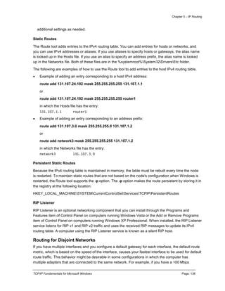 Chapter 5 – IP Routing
TCP/IP Fundamentals for Microsoft Windows Page: 138
additional settings as needed.
Static Routes
The Route tool adds entries to the IPv4 routing table. You can add entries for hosts or networks, and
you can use IPv4 addresses or aliases. If you use aliases to specify hosts or gateways, the alias name
is looked up in the Hosts file. If you use an alias to specify an address prefix, the alias name is looked
up in the Networks file. Both of these files are in the %systemroot%System32DriversEtc folder.
The following are examples of how to use the Route tool to add entries to the host IPv4 routing table.
 Example of adding an entry corresponding to a host IPv4 address:
route add 131.107.24.192 mask 255.255.255.255 131.107.1.1
or
route add 131.107.24.192 mask 255.255.255.255 router1
in which the Hosts file has the entry:
131.107.1.1 router1
 Example of adding an entry corresponding to an address prefix:
route add 131.107.3.0 mask 255.255.255.0 131.107.1.2
or
route add network3 mask 255.255.255.255 131.107.1.2
in which the Networks file has the entry:
network3 131.107.3.0
Persistent Static Routes
Because the IPv4 routing table is maintained in memory, the table must be rebuilt every time the node
is restarted. To maintain static routes that are not based on the node's configuration when Windows is
restarted, the Route tool supports the -p option. The -p option makes the route persistent by storing it in
the registry at the following location:
HKEY_LOCAL_MACHINESYSTEMCurrentControlSetServicesTCPIPPersistentRoutes
RIP Listener
RIP Listener is an optional networking component that you can install through the Programs and
Features item of Control Panel on computers running Windows Vista or the Add or Remove Programs
item of Control Panel on computers running Windows XP Professional. When installed, the RIP Listener
service listens for RIP v1 and RIP v2 traffic and uses the received RIP messages to update its IPv4
routing table. A computer using the RIP Listener service is known as a silent RIP host.
Routing for Disjoint Networks
If you have multiple interfaces and you configure a default gateway for each interface, the default route
metric, which is based on the speed of the interface, causes your fastest interface to be used for default
route traffic. This behavior might be desirable in some configurations in which the computer has
multiple adapters that are connected to the same network. For example, if you have a 100 Mbps
 