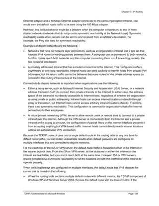Chapter 5 – IP Routing
TCP/IP Fundamentals for Microsoft Windows Page: 139
Ethernet adapter and a 10 Mbps Ethernet adapter connected to the same organization intranet, you
would want the default route traffic to be sent using the 100 Mbps adapter.
However, this default behavior might be a problem when the computer is connected to two or more
disjoint networks (networks that do not provide symmetric reachability at the Network layer). Symmetric
reachability exists when packets can be sent to and received from an arbitrary destination. For
example, the Ping tool tests for symmetric reachability.
Examples of disjoint networks are the following:
 Networks that have no Network layer connectivity, such as an organization intranet and a test lab that
have no IPv4 router forwarding packets between them. A computer can be connected to both networks,
but if no routes reach both networks and the computer connecting them is not forwarding packets, the
two networks are disjoint.
 A privately addressed intranet that has a routed connection to the Internet. This configuration offers
asymmetric or one-way reachability. Intranet hosts can send packets to Internet hosts from private IPv4
addresses, but the return traffic cannot be delivered because routes for the private address space do
not exist in the routing infrastructure of the Internet.
Connectivity to disjoint networks is important when organizations use the following:
 Either a proxy server, such as Microsoft Internet Security and Acceleration (ISA) Server, or a network
address translator (NAT) to connect their private intranets to the Internet. In either case, the address
space of the intranet is not directly accessible to Internet hosts, regardless of whether the organization
is using private or public addressing. Intranet hosts can access Internet locations indirectly through
proxy or translation, but Internet hosts cannot access arbitrary intranet locations directly. Therefore,
there is no symmetric reachability. This configuration is common for organizations that offer Internet
connectivity to their employees.
 A virtual private networking (VPN) server to allow remote users or remote sites to connect to a private
intranet over the Internet. Although the VPN server is connected to both the Internet and a private
intranet and is acting as a router, the configuration of packet filters on the Internet interface prevents it
from accepting anything but VPN-based traffic. Internet hosts cannot directly reach intranet locations
without an authenticated VPN connection.
Because the TCP/IP protocol uses only a single default route in the routing table at any one time for
default route traffic, you can obtain undesirable results when default gateways are configured on
multiple interfaces that are connected to disjoint networks.
For the examples of the ISA or VPN server, the default route traffic is forwarded either to the Internet or
the intranet but not both. From the ISA or VPN server, all the locations on either the Internet or the
intranet are reachable, but you cannot reach both at the same time. However, ISA or VPN servers
require simultaneous symmetric reachability for all the locations on both the Internet and the intranet to
operate properly.
When default gateways are configured on multiple interfaces, the default route that IPv4 chooses for
current use is based on the following:
 When the routing table contains multiple default routes with different metrics, the TCP/IP component of
Windows XP and Windows Server 2003 chooses the default route with the lowest metric. If the
 