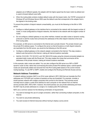 Chapter 5 – IP Routing
TCP/IP Fundamentals for Microsoft Windows Page: 140
adapters are of different speeds, the adapter with the higher speed has the lower metric by default and
is used to forward default route traffic.
 When the routing table contains multiple default routes with the lowest metric, the TCP/IP component of
Windows XP and Windows Server 2003 uses the default route that corresponds to the adapter that is
the highest in the binding order.
To prevent the problem of disjoint network unreachability, you must do the following on the ISA or VPN
server:
 Configure a default gateway on the interface that is connected to the network with the largest number of
routes. In most configurations of disjoint networks, the Internet is the network with the largest number of
routes.
 Do not configure a default gateway on any other interface. Instead use static routes or dynamic routing
protocols to add the routes that summarize the addresses of the other disjoint networks to the local
IPv4 routing table.
For example, an ISA server is connected to the Internet and a private intranet. The private intranet uses
the private IPv4 address space. To configure this server so that all locations on both disjoint networks
are reachable from the ISA server, you would do the following on the ISA server:
 Configure a default gateway on the network adapter connected to the Internet. This step creates a
default route that points to the Internet, making all Internet locations reachable.
 Add the 10.0.0.0/8, 172.16.0.0/12, and 192.168.0.0/16 routes using the intranet-connected adapter as
persistent static routes with the Route tool. This step creates the routes that summarize all the
addresses of the private intranet, making all intranet locations reachable.
In this example, static routes are added. You can also configure the ISA server as a RIP or OSPF
dynamic router so that, rather than summarizing the entire private IPv4 address space, subnet-specific
routes are dynamically added and removed from the IPv4 routing table based on the current intranet
routing topology. To use RIP or OSPF, enable and configure the Routing and Remote Access service.
Network Address Translation
A network address translator (NAT) is an IPv4 router defined in RFC 3022 that can translate the IPv4
addresses and TCP/UDP port numbers of packets as they are forwarded. For example, consider a
small business network with multiple computers that connect to the Internet. This business would
normally have to obtain a public IPv4 address for each computer on the network from an Internet
service provider (ISP). With a NAT, however, the small business can use private addressing and have
the NAT map its private addresses to a single or to multiple public IPv4 addresses.
NATs are a common solution for the following combination of requirements:
 You want to leverage the use of a single connection, rather than connecting multiple computers, to the
Internet.
 You want to use private addressing.
 You want access to Internet resources without having to deploy a proxy server.
 