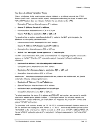Chapter 5 – IP Routing
TCP/IP Fundamentals for Microsoft Windows Page: 141
How Network Address Translation Works
When a private user on the small business intranet connects to an Internet resource, the TCP/IP
protocol on the user’s computer creates an IPv4 packet with the following values set in the IPv4 and
TCP or UDP headers (bold text indicates the fields that are affected by the NAT):
 Destination IP Address: Internet resource IPv4 address
 Source IP Address: Private IPv4 address
 Destination Port: Internet resource TCP or UDP port
 Source Port: Source application TCP or UDP port
The sending host or another router forwards this IPv4 packet to the NAT, which translates the
addresses of the outgoing packet as follows:
 Destination IP Address: Internet resource IPv4 address
 Source IP Address: ISP-allocated public IPv4 address
 Destination Port: Internet resource TCP or UDP port
 Source Port: Remapped source application TCP or UDP port
The NAT sends the modified IPv4 packet over the Internet. The responding computer sends back a
response to the NAT. When the NAT receives the packet, it contains the following addressing
information:
 Destination IP Address: ISP-allocated public IPv4 address
 Source IP Address: Internet resource IPv4 address
 Destination Port: Remapped source application TCP or UDP port
 Source Port: Internet resource TCP or UDP port
When the NAT translates the addresses and forwards the packet to the intranet client, the packet
contains the following addressing information:
 Destination IP Address: Private IPv4 address
 Source IP Address: Internet resource IPv4 address
 Destination Port: Source application TCP or UDP port
 Source Port: Internet resource TCP or UDP port
For outgoing packets, the source IPv4 address and TCP/UDP port numbers are mapped to a public
source IPv4 address and a possibly changed TCP/UDP port number. For incoming packets, the
destination IPv4 address and TCP/UDP port numbers are mapped to the private IPv4 address and
original TCP/UDP port number.
For example a small business is using the 192.168.0.0/24 private address prefix for its intranet and its
ISP has allocated it a single public IPv4 address of 131.107.0.1. When a user with the private address
192.168.0.99 on the small business intranet connects to a Web server at the IPv4 address 157.60.0.1,
the user's TCP/IP protocol creates an IPv4 packet with the following values set in the IPv4 and TCP
headers:
 