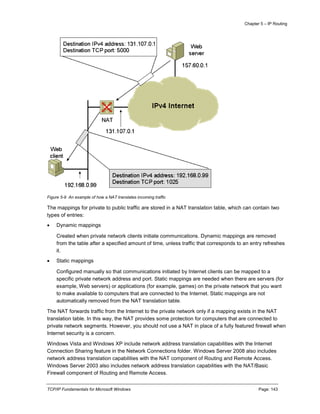 Chapter 5 – IP Routing
TCP/IP Fundamentals for Microsoft Windows Page: 143
Figure 5-9 An example of how a NAT translates incoming traffic
The mappings for private to public traffic are stored in a NAT translation table, which can contain two
types of entries:
 Dynamic mappings
Created when private network clients initiate communications. Dynamic mappings are removed
from the table after a specified amount of time, unless traffic that corresponds to an entry refreshes
it.
 Static mappings
Configured manually so that communications initiated by Internet clients can be mapped to a
specific private network address and port. Static mappings are needed when there are servers (for
example, Web servers) or applications (for example, games) on the private network that you want
to make available to computers that are connected to the Internet. Static mappings are not
automatically removed from the NAT translation table.
The NAT forwards traffic from the Internet to the private network only if a mapping exists in the NAT
translation table. In this way, the NAT provides some protection for computers that are connected to
private network segments. However, you should not use a NAT in place of a fully featured firewall when
Internet security is a concern.
Windows Vista and Windows XP include network address translation capabilities with the Internet
Connection Sharing feature in the Network Connections folder. Windows Server 2008 also includes
network address translation capabilities with the NAT component of Routing and Remote Access.
Windows Server 2003 also includes network address translation capabilities with the NAT/Basic
Firewall component of Routing and Remote Access.
 