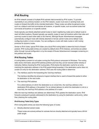 Chapter 5 – IP Routing
TCP/IP Fundamentals for Microsoft Windows Page: 144
IPv6 Routing
An IPv6 network consists of multiple IPv6 subnets interconnected by IPv6 routers. To provide
reachability to any arbitrary location on the IPv6 network, routes must exist on sending hosts and
routers to forward the traffic to the intended destination. These routes can either be general routes,
such as a default route that summarizes all locations, or specific routes, such as subnet routes that
summarize all locations on a specific subnet.
Hosts typically use directly attached subnet routes to reach neighboring nodes and a default route to
reach all other locations. Routers typically use specific routes to reach all locations within their sites and
summary routes to reach other sites or the Internet. Although Router Advertisement messages
automatically configure hosts with directly attached or remote subnet routes and a default route,
configuring routers is more complex. You can configure a router with static routes or with routing
protocols for dynamic routes.
Similar to IPv4 nodes, typical IPv6 nodes use a local IPv6 routing table to determine how to forward
packets. IPv6 routing table entries are created by default when IPv6 initializes, and entries are added
either through manual configuration or by the receipt of Router Advertisement messages containing on-
link prefixes and routes.
IPv6 Routing Tables
A routing table is present on all nodes running the IPv6 protocol component of Windows. The routing
table stores information about IPv6 address prefixes and how they can be reached (either directly or
indirectly). Before checking the IPv6 routing table, IPv6 checks the destination cache for an entry
matching the destination address in the IPv6 packet being forwarded. If the destination cache does not
contain an entry for the destination address, IPv6 uses the routing table to determine:
 The interface used for the forwarding (the next-hop interface)
The interface identifies the physical or logical interface that is used to forward the packet to either
its destination or the next router.
 The next-hop IPv6 address
For a direct delivery (in which the destination is on a local link), the next-hop address is the
destination IPv6 address in the packet. For an indirect delivery (in which the destination is not on a
local link), the next-hop IPv6 address is the address of a router.
After the next-hop interface and address are determined, IPv6 updates the destination cache. IPv6
forwards subsequent packets addressed to the destination by using the destination cache entry, rather
than checking the routing table.
IPv6 Routing Table Entry Types
IPv6 routing table entries can store the following types of routes:
 Directly attached subnet routes
These routes are subnet prefixes for subnets that are directly attached and typically have a 64-bit
prefix length.
 