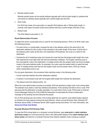 Chapter 5 – IP Routing
TCP/IP Fundamentals for Microsoft Windows Page: 145
 Remote subnet routes
Remote subnet routes can be subnet prefixes (typically with a 64-bit prefix length) or prefixes that
summarize an address space (typically with a prefix length less than 64).
 Host routes
For IPv6 host routes, the route prefix is a specific IPv6 address with a 128-bit prefix length. In
contrast, both types of subnet routes have prefixes that have a prefix length of 64 bits or less.
 Default route
The IPv6 default route prefix is ::/0.
Route Determination Process
To determine which routing table entry is used for the forwarding decision, IPv6 on an IPv6 router uses
the following process:
1. For each entry in a routing table, compare the bits in the address prefix to the same bits in the
destination address for the number of bits indicated in the prefix length of the route. If all the bits in
the address prefix match all the bits in the destination IPv6 address, the route is a match for the
destination.
2. Compile the list of matching routes and choose the route that has the largest prefix length (the route
that matched the most high-order bits with the destination address). The longest matching route is
the most specific route to the destination. If multiple entries with the longest match are found (multiple
routes to the same address prefix, for example), the router uses the lowest metric to select the best
route. If multiple entries exist that are the longest match and the lowest metric, IPv6 can choose
which routing table entry to use.
For any given destination, this procedure finds matching routes in the following order:
1. A host route that matches the entire destination address
2. A subnet or summarized route with the longest prefix length that matches the destination
3. The default route (the address prefix ::/0)
When the route determination process is complete, IPv6 has selected a single route in the routing table.
The selected route yields a next-hop interface and address. If the sending host fails to find a route, IPv6
assumes that the destination is locally reachable. If a router fails to find a route, IPv6 sends an Internet
Control Message Protocol for IPv6 (ICMPv6) Destination Unreachable-No Route to Destination
message to the sending host and discards the packet.
On an IPv6 sending host, the entries in the routing table that are used for route determination depend
on whether the host supports strong host send behavior. Hosts running Windows Vista, Windows XP,
Windows Server 2008, or Windows Server 2003 support strong host sends. For more information, see
Strong and Weak Host Models.
Example Windows IPv6 Routing Table
To view the IPv6 routing table on a computer running Windows, type route print or netsh interface
ipv6 show routes at a command prompt. Here is the abbreviated display of the netsh interface ipv6
show routes command for a computer that has three network adapters, that is acting as a default
 