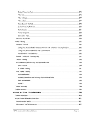 TCP/IP Fundamentals for Microsoft Windows Page: xv
Default Response Rule............................................................................................................... 376
Filter List ..................................................................................................................................... 376
Filter Settings.............................................................................................................................. 377
Filter Action................................................................................................................................. 377
IPsec Security Methods.............................................................................................................. 379
Custom Security Methods........................................................................................................... 380
Authentication ............................................................................................................................. 381
Tunnel Endpoint.......................................................................................................................... 382
Connection Type......................................................................................................................... 382
IPsec for IPv6 Traffic...................................................................................................................... 383
Packet Filtering .................................................................................................................................. 384
Windows Firewall ........................................................................................................................... 384
Configuring Rules with the Windows Firewall with Advanced Security Snap-in ........................ 385
Configuring Windows Firewall with Control Panel...................................................................... 385
How Windows Firewall Works .................................................................................................... 386
Internet Connection Firewall (ICF) ................................................................................................. 387
TCP/IP Filtering .............................................................................................................................. 388
Packet Filtering with Routing and Remote Access ........................................................................ 389
Basic Firewall.............................................................................................................................. 390
IP Packet Filtering....................................................................................................................... 391
IPv6 Packet Filtering ...................................................................................................................... 392
Windows Firewall........................................................................................................................ 393
IPv6 Packet Filtering with Routing and Remote Access ............................................................ 393
Basic IPv6 Firewall ..................................................................................................................... 393
IPv6 ICF...................................................................................................................................... 393
Chapter Summary.............................................................................................................................. 395
Chapter Glossary ............................................................................................................................... 396
Chapter 14 – Virtual Private Networking........................................................................................... 399
Chapter Objectives ............................................................................................................................ 400
Virtual Private Networking Overview.................................................................................................. 401
Components of a VPN.................................................................................................................... 401
Attributes of a VPN Connection...................................................................................................... 402
 