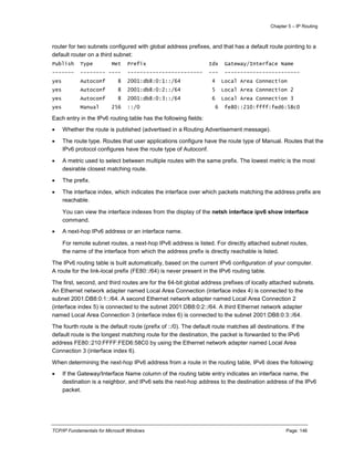Chapter 5 – IP Routing
TCP/IP Fundamentals for Microsoft Windows Page: 146
router for two subnets configured with global address prefixes, and that has a default route pointing to a
default router on a third subnet:
Publish Type Met Prefix Idx Gateway/Interface Name
------- -------- ---- ------------------------ --- ------------------------
yes Autoconf 8 2001:db8:0:1::/64 4 Local Area Connection
yes Autoconf 8 2001:db8:0:2::/64 5 Local Area Connection 2
yes Autoconf 8 2001:db8:0:3::/64 6 Local Area Connection 3
yes Manual 256 ::/0 6 fe80::210:ffff:fed6:58c0
Each entry in the IPv6 routing table has the following fields:
 Whether the route is published (advertised in a Routing Advertisement message).
 The route type. Routes that user applications configure have the route type of Manual. Routes that the
IPv6 protocol configures have the route type of Autoconf.
 A metric used to select between multiple routes with the same prefix. The lowest metric is the most
desirable closest matching route.
 The prefix.
 The interface index, which indicates the interface over which packets matching the address prefix are
reachable.
You can view the interface indexes from the display of the netsh interface ipv6 show interface
command.
 A next-hop IPv6 address or an interface name.
For remote subnet routes, a next-hop IPv6 address is listed. For directly attached subnet routes,
the name of the interface from which the address prefix is directly reachable is listed.
The IPv6 routing table is built automatically, based on the current IPv6 configuration of your computer.
A route for the link-local prefix (FE80::/64) is never present in the IPv6 routing table.
The first, second, and third routes are for the 64-bit global address prefixes of locally attached subnets.
An Ethernet network adapter named Local Area Connection (interface index 4) is connected to the
subnet 2001:DB8:0:1::/64. A second Ethernet network adapter named Local Area Connection 2
(interface index 5) is connected to the subnet 2001:DB8:0:2::/64. A third Ethernet network adapter
named Local Area Connection 3 (interface index 6) is connected to the subnet 2001:DB8:0:3::/64.
The fourth route is the default route (prefix of ::/0). The default route matches all destinations. If the
default route is the longest matching route for the destination, the packet is forwarded to the IPv6
address FE80::210:FFFF:FED6:58C0 by using the Ethernet network adapter named Local Area
Connection 3 (interface index 6).
When determining the next-hop IPv6 address from a route in the routing table, IPv6 does the following:
 If the Gateway/Interface Name column of the routing table entry indicates an interface name, the
destination is a neighbor, and IPv6 sets the next-hop address to the destination address of the IPv6
packet.
 