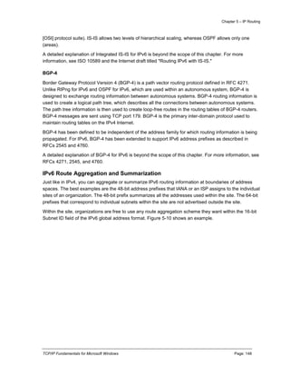 Chapter 5 – IP Routing
TCP/IP Fundamentals for Microsoft Windows Page: 148
[OSI] protocol suite). IS-IS allows two levels of hierarchical scaling, whereas OSPF allows only one
(areas).
A detailed explanation of Integrated IS-IS for IPv6 is beyond the scope of this chapter. For more
information, see ISO 10589 and the Internet draft titled "Routing IPv6 with IS-IS."
BGP-4
Border Gateway Protocol Version 4 (BGP-4) is a path vector routing protocol defined in RFC 4271.
Unlike RIPng for IPv6 and OSPF for IPv6, which are used within an autonomous system, BGP-4 is
designed to exchange routing information between autonomous systems. BGP-4 routing information is
used to create a logical path tree, which describes all the connections between autonomous systems.
The path tree information is then used to create loop-free routes in the routing tables of BGP-4 routers.
BGP-4 messages are sent using TCP port 179. BGP-4 is the primary inter-domain protocol used to
maintain routing tables on the IPv4 Internet.
BGP-4 has been defined to be independent of the address family for which routing information is being
propagated. For IPv6, BGP-4 has been extended to support IPv6 address prefixes as described in
RFCs 2545 and 4760.
A detailed explanation of BGP-4 for IPv6 is beyond the scope of this chapter. For more information, see
RFCs 4271, 2545, and 4760.
IPv6 Route Aggregation and Summarization
Just like in IPv4, you can aggregate or summarize IPv6 routing information at boundaries of address
spaces. The best examples are the 48-bit address prefixes that IANA or an ISP assigns to the individual
sites of an organization. The 48-bit prefix summarizes all the addresses used within the site. The 64-bit
prefixes that correspond to individual subnets within the site are not advertised outside the site.
Within the site, organizations are free to use any route aggregation scheme they want within the 16-bit
Subnet ID field of the IPv6 global address format. Figure 5-10 shows an example.
 