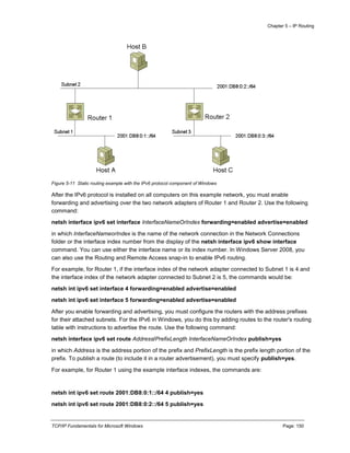 Chapter 5 – IP Routing
TCP/IP Fundamentals for Microsoft Windows Page: 150
Figure 5-11 Static routing example with the IPv6 protocol component of Windows
After the IPv6 protocol is installed on all computers on this example network, you must enable
forwarding and advertising over the two network adapters of Router 1 and Router 2. Use the following
command:
netsh interface ipv6 set interface InterfaceNameOrIndex forwarding=enabled advertise=enabled
in which InterfaceNameorIndex is the name of the network connection in the Network Connections
folder or the interface index number from the display of the netsh interface ipv6 show interface
command. You can use either the interface name or its index number. In Windows Server 2008, you
can also use the Routing and Remote Access snap-in to enable IPv6 routing.
For example, for Router 1, if the interface index of the network adapter connected to Subnet 1 is 4 and
the interface index of the network adapter connected to Subnet 2 is 5, the commands would be:
netsh int ipv6 set interface 4 forwarding=enabled advertise=enabled
netsh int ipv6 set interface 5 forwarding=enabled advertise=enabled
After you enable forwarding and advertising, you must configure the routers with the address prefixes
for their attached subnets. For the IPv6 in Windows, you do this by adding routes to the router's routing
table with instructions to advertise the route. Use the following command:
netsh interface ipv6 set route Address/PrefixLength InterfaceNameOrIndex publish=yes
in which Address is the address portion of the prefix and PrefixLength is the prefix length portion of the
prefix. To publish a route (to include it in a router advertisement), you must specify publish=yes.
For example, for Router 1 using the example interface indexes, the commands are:
netsh int ipv6 set route 2001:DB8:0:1::/64 4 publish=yes
netsh int ipv6 set route 2001:DB8:0:2::/64 5 publish=yes
 