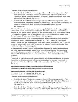 Chapter 5 – IP Routing
TCP/IP Fundamentals for Microsoft Windows Page: 151
The result of this configuration is the following:
 Router 1 sends Router Advertisement messages on Subnet 1. These messages contain a Prefix
Information option to autoconfigure addresses for Subnet 1 (2001:DB8:0:1::/64), a Maximum
Transmission Unit (MTU) option for the link MTU of Subnet 1, and a Route Information option for the
subnet prefix of Subnet 2 (2001:DB8:0:2::/64).
 Router 1 sends Router Advertisement messages on Subnet 2. These messages contain a Prefix
Information option to autoconfigure addresses for Subnet 2 (2001:DB8:0:2::/64), an MTU option for the
link MTU of Subnet 2, and a Route Information option for the subnet prefix of Subnet 1
(2001:DB8:0:1::/64).
When Host A receives the Router Advertisement message, the host automatically configures a global
address on its network adapter interface with the prefix 2001:DB8:0:1::/64 and an Extended Unique
Identifier (EUI)-64-derived interface identifier. The host also adds a route for the locally attached Subnet
1 (2001:DB8:0:1::/64) and a route for Subnet 2 (2001:DB8:0:2::/64) with the next-hop address of the
link-local address of Router 1's interface on Subnet 1 to its routing table.
When Host B receives the Router Advertisement message, the host automatically configures a global
address on its network adapter interface with the prefix 2001:DB8:0:2::/64 and an EUI-64-derived
interface identifier. The host also adds a route for the locally attached Subnet 2 (2001:DB8:0:2::/64) and
a route for Subnet 1 (2001:DB8:0:1::/64) with the next-hop address of the link-local address of Router
1's interface on Subnet 2 to its routing table.
In this configuration, Router 1 does not advertise itself as a default router (the Router Lifetime field in
the Router Advertisement message is set to 0), and the routing tables of Host A and Host B do not
contain default routes. A computer running the IPv6 protocol component for Windows Server 2003 or
Windows XP will not advertise itself as a default router unless a default route is configured to be
published.
To continue this example configuration, the interface index of Router 2's network adapter connected to
Subnet 2 is 4, and the interface index of Router 2's network adapter connected to Subnet 3 is 5. To
provide connectivity between Subnet 2 and Subnet 3, you would issue the following commands on
Router 2:
netsh int ipv6 set interface 4 forwarding=enabled advertise=enabled
netsh int ipv6 set interface 5 forwarding=enabled advertise=enabled
netsh int ipv6 set route 2001:DB8:0:2::/64 4 publish=yes
netsh int ipv6 set route 2001:DB8:0:3::/64 5 publish=yes
The result of this configuration is the following:
 Router 2 sends Router Advertisement messages on Subnet 2. These messages contain a Prefix
Information option to autoconfigure addresses for Subnet 2 (2001:DB8:0:2::/64), an MTU option for the
link MTU of Subnet 2, and a Route Information option for the subnet prefix of Subnet 3
(2001:DB8:0:3::/64).
 Router 2 sends Router Advertisement messages on Subnet 3. These messages contain a Prefix
Information option to autoconfigure addresses for Subnet 3 (2001:DB8:0:3::/64), an MTU option for the
 