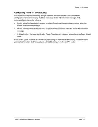 Chapter 5 – IP Routing
TCP/IP Fundamentals for Microsoft Windows Page: 153
Configuring Hosts for IPv6 Routing
IPv6 hosts are configured for routing through the router discovery process, which requires no
configuration. When an initializing IPv6 host receives a Router Advertisement message, IPv6
automatically configures the following:
 On-link subnet prefixes that correspond to autoconfiguration address prefixes contained within the
Router Advertisement message.
 Off-link subnet prefixes that correspond to specific routes contained within the Router Advertisement
message.
 A default route, if the router sending the Router Advertisement message is advertising itself as a default
router.
Because the typical IPv6 host is automatically configuring all the routes that it typically needs to forward
packets to an arbitrary destination, you do not need to configure routes on IPv6 hosts.
 