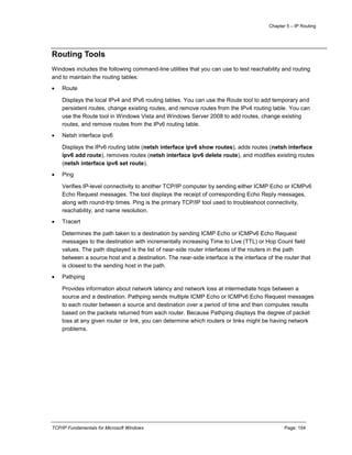 Chapter 5 – IP Routing
TCP/IP Fundamentals for Microsoft Windows Page: 154
Routing Tools
Windows includes the following command-line utilities that you can use to test reachability and routing
and to maintain the routing tables:
 Route
Displays the local IPv4 and IPv6 routing tables. You can use the Route tool to add temporary and
persistent routes, change existing routes, and remove routes from the IPv4 routing table. You can
use the Route tool in Windows Vista and Windows Server 2008 to add routes, change existing
routes, and remove routes from the IPv6 routing table.
 Netsh interface ipv6
Displays the IPv6 routing table (netsh interface ipv6 show routes), adds routes (netsh interface
ipv6 add route), removes routes (netsh interface ipv6 delete route), and modifies existing routes
(netsh interface ipv6 set route).
 Ping
Verifies IP-level connectivity to another TCP/IP computer by sending either ICMP Echo or ICMPv6
Echo Request messages. The tool displays the receipt of corresponding Echo Reply messages,
along with round-trip times. Ping is the primary TCP/IP tool used to troubleshoot connectivity,
reachability, and name resolution.
 Tracert
Determines the path taken to a destination by sending ICMP Echo or ICMPv6 Echo Request
messages to the destination with incrementally increasing Time to Live (TTL) or Hop Count field
values. The path displayed is the list of near-side router interfaces of the routers in the path
between a source host and a destination. The near-side interface is the interface of the router that
is closest to the sending host in the path.
 Pathping
Provides information about network latency and network loss at intermediate hops between a
source and a destination. Pathping sends multiple ICMP Echo or ICMPv6 Echo Request messages
to each router between a source and destination over a period of time and then computes results
based on the packets returned from each router. Because Pathping displays the degree of packet
loss at any given router or link, you can determine which routers or links might be having network
problems.
 