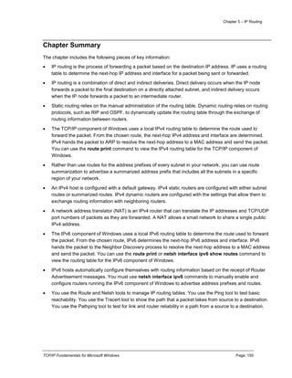 Chapter 5 – IP Routing
TCP/IP Fundamentals for Microsoft Windows Page: 155
Chapter Summary
The chapter includes the following pieces of key information:
 IP routing is the process of forwarding a packet based on the destination IP address. IP uses a routing
table to determine the next-hop IP address and interface for a packet being sent or forwarded.
 IP routing is a combination of direct and indirect deliveries. Direct delivery occurs when the IP node
forwards a packet to the final destination on a directly attached subnet, and indirect delivery occurs
when the IP node forwards a packet to an intermediate router.
 Static routing relies on the manual administration of the routing table. Dynamic routing relies on routing
protocols, such as RIP and OSPF, to dynamically update the routing table through the exchange of
routing information between routers.
 The TCP/IP component of Windows uses a local IPv4 routing table to determine the route used to
forward the packet. From the chosen route, the next-hop IPv4 address and interface are determined.
IPv4 hands the packet to ARP to resolve the next-hop address to a MAC address and send the packet.
You can use the route print command to view the IPv4 routing table for the TCP/IP component of
Windows.
 Rather than use routes for the address prefixes of every subnet in your network, you can use route
summarization to advertise a summarized address prefix that includes all the subnets in a specific
region of your network.
 An IPv4 host is configured with a default gateway. IPv4 static routers are configured with either subnet
routes or summarized routes. IPv4 dynamic routers are configured with the settings that allow them to
exchange routing information with neighboring routers.
 A network address translator (NAT) is an IPv4 router that can translate the IP addresses and TCP/UDP
port numbers of packets as they are forwarded. A NAT allows a small network to share a single public
IPv4 address.
 The IPv6 component of Windows uses a local IPv6 routing table to determine the route used to forward
the packet. From the chosen route, IPv6 determines the next-hop IPv6 address and interface. IPv6
hands the packet to the Neighbor Discovery process to resolve the next-hop address to a MAC address
and send the packet. You can use the route print or netsh interface ipv6 show routes command to
view the routing table for the IPv6 component of Windows.
 IPv6 hosts automatically configure themselves with routing information based on the receipt of Router
Advertisement messages. You must use netsh interface ipv6 commands to manually enable and
configure routers running the IPv6 component of Windows to advertise address prefixes and routes.
 You use the Route and Netsh tools to manage IP routing tables. You use the Ping tool to test basic
reachability. You use the Tracert tool to show the path that a packet takes from source to a destination.
You use the Pathping tool to test for link and router reliability in a path from a source to a destination.
 