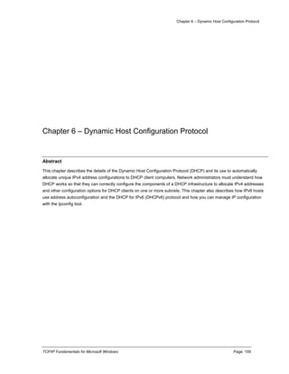 Chapter 6 – Dynamic Host Configuration Protocol
TCP/IP Fundamentals for Microsoft Windows Page: 159
Chapter 6 – Dynamic Host Configuration Protocol
Abstract
This chapter describes the details of the Dynamic Host Configuration Protocol (DHCP) and its use to automatically
allocate unique IPv4 address configurations to DHCP client computers. Network administrators must understand how
DHCP works so that they can correctly configure the components of a DHCP infrastructure to allocate IPv4 addresses
and other configuration options for DHCP clients on one or more subnets. This chapter also describes how IPv6 hosts
use address autoconfiguration and the DHCP for IPv6 (DHCPv6) protocol and how you can manage IP configuration
with the Ipconfig tool.
 