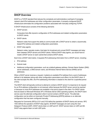 Chapter 6 – Dynamic Host Configuration Protocol
TCP/IP Fundamentals for Microsoft Windows Page: 161
DHCP Overview
DHCP is a TCP/IP standard that reduces the complexity and administrative overhead of managing
network client IPv4 addresses and other configuration parameters. A properly configured DHCP
infrastructure eliminates the configuration problems associated with manually configuring TCP/IP.
A DHCP infrastructure consists of the following elements:
 DHCP servers
Computers that offer dynamic configuration of IPv4 addresses and related configuration parameters
to DHCP clients.
 DHCP clients
Network nodes that support the ability to communicate with a DHCP server to obtain a dynamically
leased IPv4 address and related configuration parameters.
 DHCP relay agents
Network nodes, typically routers, that listen for broadcast and unicast DHCP messages and relay
them between DHCP servers and DHCP clients. Without DHCP relay agents, you would have to
install a DHCP server on each subnet that contains DHCP clients.
Each time a DHCP client starts, it requests IPv4 addressing information from a DHCP server, including:
 IPv4 address
 Subnet mask
 Additional configuration parameters, such as a default gateway address, Domain Name System (DNS)
server addresses, a DNS domain name, and Windows Internet Name Service (WINS) server
addresses.
When a DHCP server receives a request, it selects an available IPv4 address from a pool of addresses
defined in its database (along with other configuration parameters) and offers it to the DHCP client. If
the client accepts the offer, the IPv4 addressing information is leased to the client for a specified period
of time.
The DHCP client will typically continue to attempt to contact a DHCP server if a response to its request
for an IPv4 address configuration is not received, either because the DHCP server cannot be reached
or because no more IPv4 addresses are available in the pool to lease to the client. For DHCP clients
that are based on Microsoft Windows XP or Windows Server 2003 operating systems, the DHCP Client
service uses the alternate configuration when it cannot contact a DHCP server. The alternate
configuration can be either an Automatic Private IP Addressing [APIPA] address or an alternate
configuration that has been configured manually.
Requests for Comments (RFCs) 2131 and 2132 define the operation of DHCP clients and servers. RFC
1542 defines the operation of DHCP relay agents. All DHCP messages are sent using the User
Datagram Protocol (UDP). DHCP clients listen on UDP port 67. DHCP servers listen on UDP port 68.
DHCP relay agents listen on both UDP ports.
 