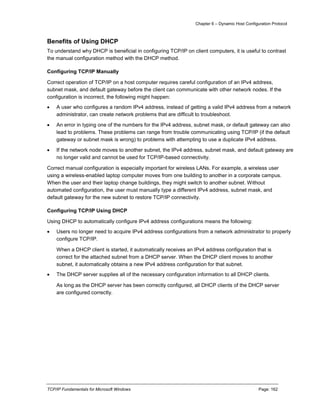 Chapter 6 – Dynamic Host Configuration Protocol
TCP/IP Fundamentals for Microsoft Windows Page: 162
Benefits of Using DHCP
To understand why DHCP is beneficial in configuring TCP/IP on client computers, it is useful to contrast
the manual configuration method with the DHCP method.
Configuring TCP/IP Manually
Correct operation of TCP/IP on a host computer requires careful configuration of an IPv4 address,
subnet mask, and default gateway before the client can communicate with other network nodes. If the
configuration is incorrect, the following might happen:
 A user who configures a random IPv4 address, instead of getting a valid IPv4 address from a network
administrator, can create network problems that are difficult to troubleshoot.
 An error in typing one of the numbers for the IPv4 address, subnet mask, or default gateway can also
lead to problems. These problems can range from trouble communicating using TCP/IP (if the default
gateway or subnet mask is wrong) to problems with attempting to use a duplicate IPv4 address.
 If the network node moves to another subnet, the IPv4 address, subnet mask, and default gateway are
no longer valid and cannot be used for TCP/IP-based connectivity.
Correct manual configuration is especially important for wireless LANs. For example, a wireless user
using a wireless-enabled laptop computer moves from one building to another in a corporate campus.
When the user and their laptop change buildings, they might switch to another subnet. Without
automated configuration, the user must manually type a different IPv4 address, subnet mask, and
default gateway for the new subnet to restore TCP/IP connectivity.
Configuring TCP/IP Using DHCP
Using DHCP to automatically configure IPv4 address configurations means the following:
 Users no longer need to acquire IPv4 address configurations from a network administrator to properly
configure TCP/IP.
When a DHCP client is started, it automatically receives an IPv4 address configuration that is
correct for the attached subnet from a DHCP server. When the DHCP client moves to another
subnet, it automatically obtains a new IPv4 address configuration for that subnet.
 The DHCP server supplies all of the necessary configuration information to all DHCP clients.
As long as the DHCP server has been correctly configured, all DHCP clients of the DHCP server
are configured correctly.
 
