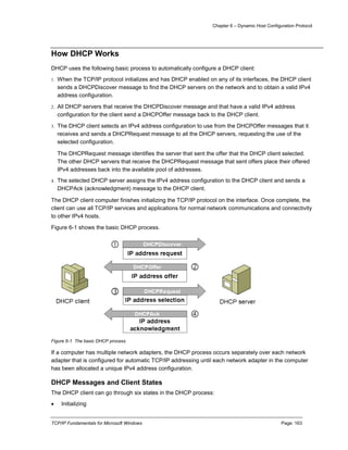 Chapter 6 – Dynamic Host Configuration Protocol
TCP/IP Fundamentals for Microsoft Windows Page: 163
How DHCP Works
DHCP uses the following basic process to automatically configure a DHCP client:
1. When the TCP/IP protocol initializes and has DHCP enabled on any of its interfaces, the DHCP client
sends a DHCPDiscover message to find the DHCP servers on the network and to obtain a valid IPv4
address configuration.
2. All DHCP servers that receive the DHCPDiscover message and that have a valid IPv4 address
configuration for the client send a DHCPOffer message back to the DHCP client.
3. The DHCP client selects an IPv4 address configuration to use from the DHCPOffer messages that it
receives and sends a DHCPRequest message to all the DHCP servers, requesting the use of the
selected configuration.
The DHCPRequest message identifies the server that sent the offer that the DHCP client selected.
The other DHCP servers that receive the DHCPRequest message that sent offers place their offered
IPv4 addresses back into the available pool of addresses.
4. The selected DHCP server assigns the IPv4 address configuration to the DHCP client and sends a
DHCPAck (acknowledgment) message to the DHCP client.
The DHCP client computer finishes initializing the TCP/IP protocol on the interface. Once complete, the
client can use all TCP/IP services and applications for normal network communications and connectivity
to other IPv4 hosts.
Figure 6-1 shows the basic DHCP process.
Figure 6-1 The basic DHCP process
If a computer has multiple network adapters, the DHCP process occurs separately over each network
adapter that is configured for automatic TCP/IP addressing until each network adapter in the computer
has been allocated a unique IPv4 address configuration.
DHCP Messages and Client States
The DHCP client can go through six states in the DHCP process:
 Initializing
 
